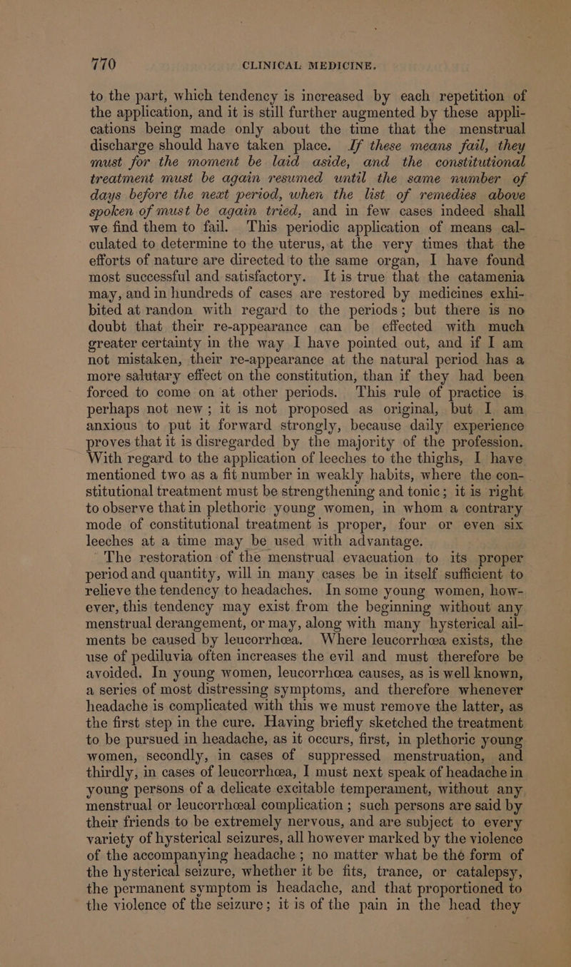 to the part, which tendency is increased by each repetition of the application, and it is still further augmented by these appli- cations being made only about the time that the menstrual discharge should have taken place. Jf these means fail, they must for the moment be laid aside, and the constitutional treatment must be again resumed until the same number of days before the neat period, when the list of remedies above spoken of must be again tried, and in few cases indeed shall we find them to fail. This periodic application of means cal- culated to determine to the uterus, at the very times that the efforts of nature are directed to the same organ, I have found most successful and satisfactory. It is true that the catamenia may, and in hundreds of cases are restored by medicines exhi- bited at randon with regard to the periods; but there is no doubt that their re-appearance can be effected with much greater certainty in the way I have pointed out, and if I am not mistaken, their re-appearance at the natural period has a more salutary effect on the constitution, than if they had been forced to come on at other periods. ‘This rule of practice is perhaps not new; it is not proposed as original, but I am anxious to put it forward strongly, because daily experience proves that it is disregarded by the majority of the profession. With regard to the application of leeches to the thighs, I have mentioned two as a fit number in weakly habits, where the con-_ stitutional treatment must be strengthening and tonic; it is right to observe that in plethoric young women, in whom a contrary mode of constitutional treatment is proper, four or even six leeches at a time may be used with advantage. The restoration of the menstrual evacuation to its proper period and quantity, will in many cases be in itself sufficient to relieve the tendency to headaches. In some young women, how- ever, this tendency may exist. from the beginning without any menstrual derangement, or may, along with many hysterical ail- ments be caused by leucorrhea. Where leucorrheea exists, the use of pediluvia often increases the evil and must therefore be avoided. In young women, leucorrhcea causes, as is well known, a series of most distressing symptoms, and therefore whenever headache is complicated with this we must remove the latter, as the first step in the cure. Having briefly sketched the treatment to be pursued in headache, as it occurs, first, in plethoric young women, secondly, in cases of suppressed menstruation, and thirdly, in cases of leucorrhea, I must next speak of headache in young persons of a delicate excitable temperament, without any menstrual or leucorrheal complication ; such persons are said by their friends to be extremely nervous, and are subject to every variety of hysterical seizures, all however marked by the violence of the accompanying headache ; no matter what be thé form of the hysterical seizure, whether it be fits, trance, or catalepsy, the permanent symptom is headache, and that proportioned to the violence of the seizure; it is of the pain in the head they
