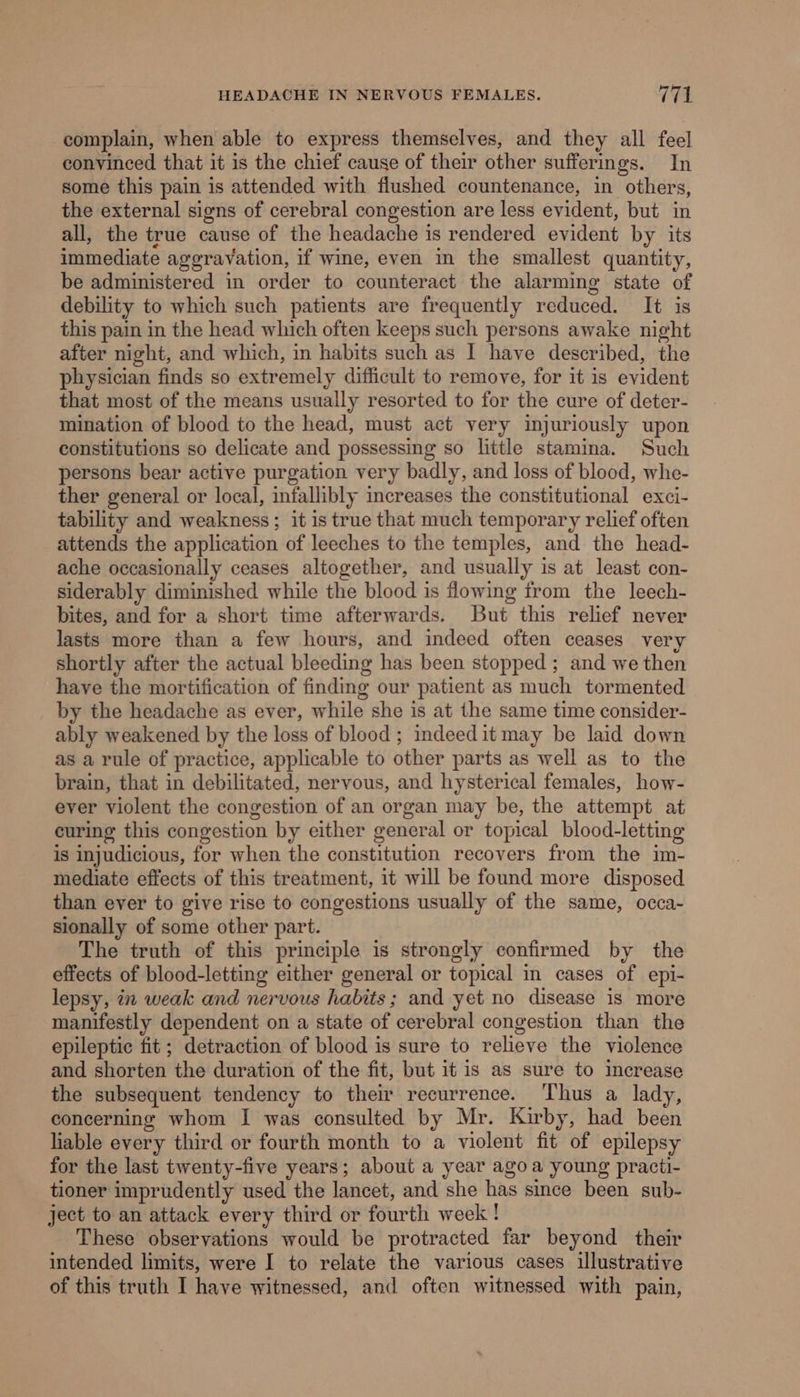 complain, when able to express themselves, and they all feel convinced that it is the chief cause of their other sufferings. In some this pain is attended with flushed countenance, in others, the external signs of cerebral congestion are less evident, but in all, the true cause of the headache is rendered evident by its immediate aggravation, if wine, even im the smallest quantity, be administered in order to counteract the alarming state of debility to which such patients are frequently reduced. It is this pain in the head which often keeps such persons awake night after night, and which, in habits such as | have described, the physician finds so extremely difficult to remove, for it is evident that most of the means usually resorted to for the cure of deter- mination of blood to the head, must act very injuriously upon constitutions so delicate and possessing so little stamina. Such persons bear active purgation very badly, and loss of blood, whe- ther general or local, infallibly increases the constitutional exci- tability and weakness ; it is true that much temporary relief often attends the application of leeches to the temples, and the head- ache occasionally ceases altogether, and usually is at least con- siderably diminished while the blood is flowing from the leech- bites, and for a short time afterwards. But this relief never lasts more than a few hours, and indeed often ceases very shortly after the actual bleeding has been stopped ; and we then have the mortification of finding our patient as much tormented by the headache as ever, while she is at the same time consider- ably weakened by the loss of blood ; indeedit may be laid down as a rule of practice, applicable to other parts as well as to the brain, that in debilitated, nervous, and hysterical females, how- ever violent the congestion of an organ may be, the attempt at curing this congestion by either general or topical blood-letting is injudicious, for when the constitution recovers from the im- mediate effects of this treatment, it will be found more disposed than ever to give rise to congestions usually of the same, occa- sionally of some other part. The truth of this principle is strongly confirmed by the effects of blood-letting either general or topical in cases of epi- lepsy, in weak and nervous habits; and yet no disease is more manifestly dependent on a state of cerebral congestion than the epileptic fit; detraction of blood is sure to relieve the violence and shorten the duration of the fit, but it is as sure to Increase the subsequent tendency to their recurrence. ‘Thus a lady, concerning whom I was consulted by Mr. Kirby, had been liable every third or fourth month to a violent fit of epilepsy for the last twenty-five years; about a year ago a young practi- tioner imprudently used the lancet, and she has since been sub- ject to an attack every third or fourth week! These observations would be protracted far beyond their intended limits, were I to relate the various cases illustrative of this truth I have witnessed, and often witnessed with pain,