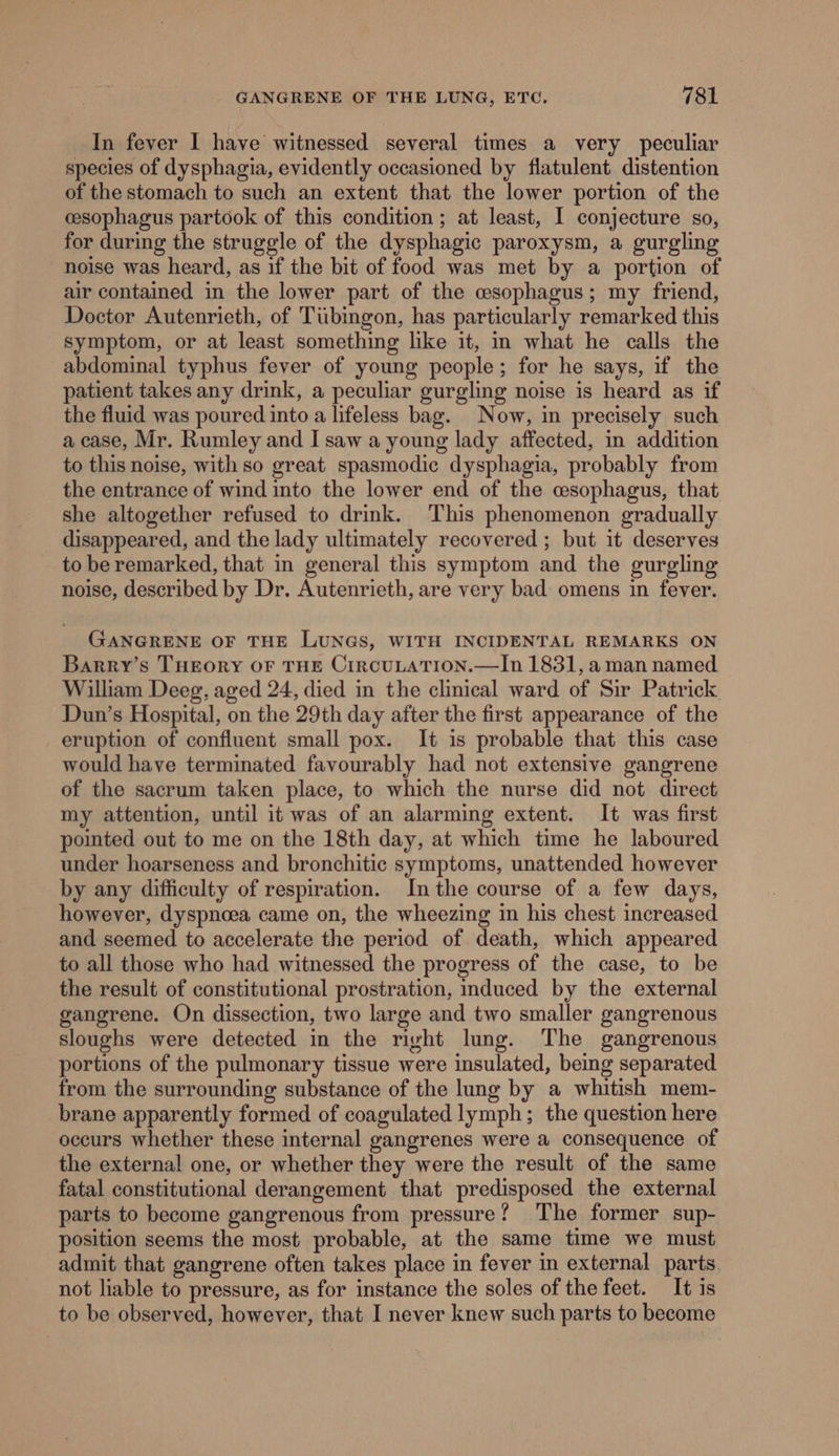 In fever I have witnessed several times a very peculiar species of dysphagia, evidently occasioned by flatulent distention of the stomach to such an extent that the lower portion of the cesophagus partook of this condition; at least, I conjecture so, for during the struggle of the dysphagic paroxysm, a gurgling noise was heard, as if the bit of food was met by a portion of air contained in the lower part of the csophagus; my friend, Doctor Autenrieth, of Tibingon, has particularly remarked this symptom, or at least something like it, in what he calls the abdominal typhus fever of young people; for he says, if the patient takes any drink, a peculiar gurgling noise is heard as if the fluid was poured into a lifeless bag. Now, in precisely such a case, Mr. Rumley and I saw a young lady affected, in addition to this noise, with so great spasmodic dysphagia, probably from the entrance of wind into the lower end of the esophagus, that she altogether refused to drink. This phenomenon gradually disappeared, and the lady ultimately recovered ; but it deserves to be remarked, that in general this symptom and the gurgling noise, described by Dr. Autenrieth, are very bad omens in fever. GANGRENE OF THE LUNGS, WITH INCIDENTAL REMARKS ON Barry’s THEORY OF THE CiRCULATION.—In 1831, aman named William Deeg, aged 24, died in the clinical ward of Sir Patrick Dun’s Hospital, on the 29th day after the first appearance of the eruption of confluent small pox. It is probable that this case would have terminated favourably had not extensive gangrene of the sacrum taken place, to which the nurse did not direct my attention, until it was of an alarming extent. It was first pointed out to me on the 18th day, at which time he laboured under hoarseness and bronchitic symptoms, unattended however by any difficulty of respiration. Inthe course of a few days, however, dyspnoea came on, the wheezing in his chest increased and seemed to accelerate the period of death, which appeared to all those who had witnessed the progress of the case, to be the result of constitutional prostration, induced by the external gangrene. On dissection, two large and two smaller gangrenous sloughs were detected in the rivht lung. The gangrenous portions of the pulmonary tissue were insulated, being separated from the surrounding substance of the lung by a whitish mem- brane apparently formed of coagulated lymph; the question here occurs whether these internal gangrenes were a consequence of the external one, or whether they were the result of the same fatal constitutional derangement that predisposed the external parts to become gangrenous from pressure? The former sup- position seems the most probable, at the same time we must admit that gangrene often takes place in fever in external parts not liable to pressure, as for instance the soles of the feet. It is to be observed, however, that I never knew such parts to become