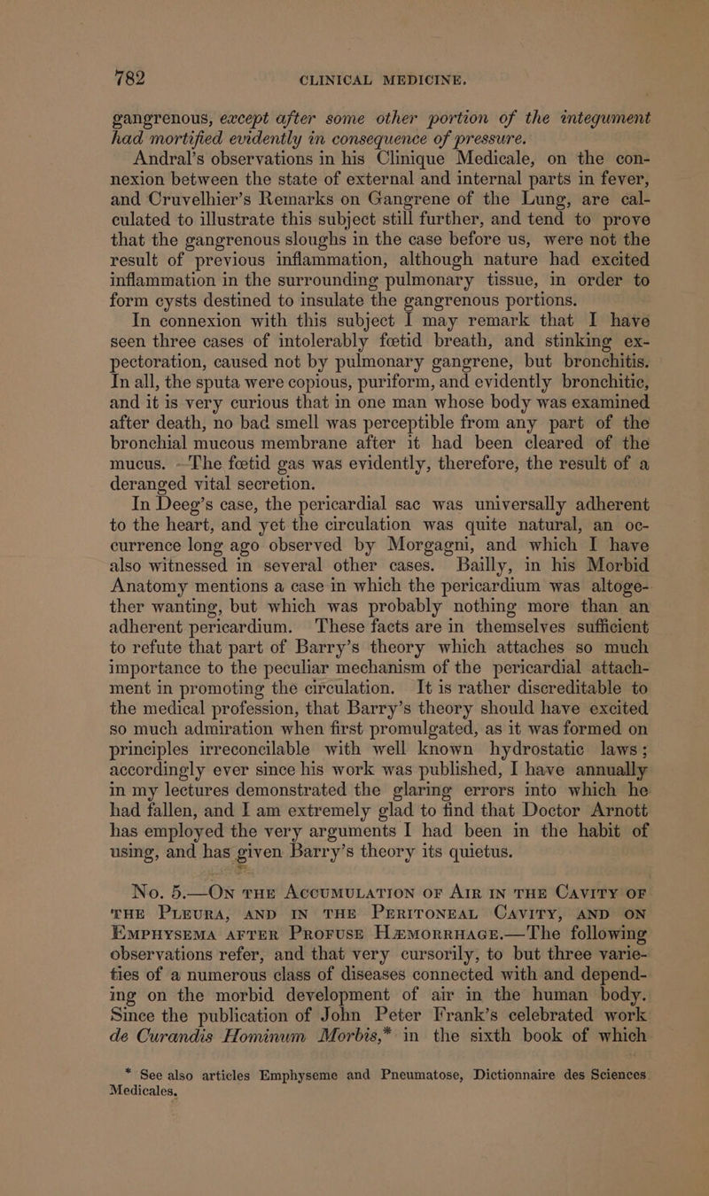 gangrenous, except after some other portion of the wmtegument had mortified evidently in consequence of pressure. Andral’s observations in his Clinique Medicale, on the con- nexion between the state of external and internal parts in fever, and Cruvelhier’s Remarks on Gangrene of the Lung, are cal- culated to illustrate this subject still further, and tend to prove that the gangrenous sloughs in the case before us, were not the result of previous inflammation, although nature had excited inflammation in the surrounding pulmonary tissue, in order to form cysts destined to insulate the gangrenous portions. In connexion with this subject I may remark that I have seen three cases of intolerably fcetid breath, and stinking ex- pectoration, caused not by pulmonary gangrene, but bronchitis. | In all, the sputa were copious, puriform, and evidently bronchitie, and it is very curious that in one man whose body was examined after death, no bad smell was perceptible from any part of the bronchial mucous membrane after it had been cleared of the mucus. ~The fcetid gas was evidently, therefore, the result of a deranged vital secretion. In Deeg’s case, the pericardial sac was universally adherent to the heart, and yet the circulation was quite natural, an oc- currence long ago observed by Morgagni, and which I have also witnessed in several other cases. Bailly, in his Morbid Anatomy mentions a case in which the pericardium was altoge- ther wanting, but which was probably nothing more than an adherent pericardium. These facts are in themselves sufficient to refute that part of Barry’s theory which attaches so much importance to the peculiar mechanism of the pericardial attach- ment in promoting the circulation. It is rather discreditable to the medical profession, that Barry’s theory should have excited so much admiration when first promulgated, as 1t was formed on principles irreconcilable with well known hydrostatic laws ; accordingly ever since his work was published, I have annually in my lectures demonstrated the glaring errors into which he had fallen, and I am extremely glad to find that Doctor Arnott has employed the very arguments I had been in the habit of using, and has given Barry’s theory its quietus. No. 5.—On tHe ACCUMULATION OF AIR IN THE CAVITY OF THE PLEURA, AND IN THE PERITONEAL CAVITY, AND ON EMPHYSEMA AFTER PRrorusE Ha#Morruace.—The following observations refer, and that very cursorily, to but three varie- ties of a numerous class of diseases connected with and depend- ing on the morbid development of air in the human body. Since the publication of John Peter Frank’s celebrated work de Curandis Hominum Morbis,* in the sixth book of which * See also articles Emphyseme and Pneumatose, Dictionnaire des Sciences. Medicales,