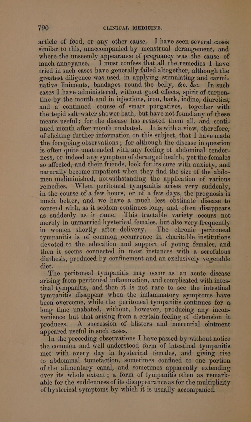 article of food, or any other cause. I have seen several cases similar to this, unaccompanied by menstrual derangement, and where the unseemly appearance of pregnancy was the cause of much annoyance. I must confess that all the remedies I have tried in such cases have generally failed altogether, although the greatest diligence was used in applying stimulating and carmi- native liniments, bandages round the belly, &amp;c. &amp;c. In such cases I have administered, without good effects, spirit of turpen- tine by the mouth and in injections, iron, bark, iodine, diuretics, and a continued course of smart purgatives, together with the tepid salt-water shower bath, but have not found any of these means useful; for the disease has resisted them all, and conti- nued month after month unabated. It is with a view, therefore, | of eliciting further information on this subject, that I have made the foregoing observations ; for although the disease in question is often quite unattended with any feeling of abdominal tender- ness, or indeed any symptom of deranged health, yet the females so affected, and their friends, look for its cure with anxiety, and naturally become impatient when they find the size of the abdo- men undiminished, notwithstanding the application of various remedies. When peritoneal tympanitis arises very suddenly, in the course of a few hours, or of a few days, the prognosis is much better, and we have a much less obstinate disease to contend with, as it seldom continues long, and often disappears as suddenly as it came. ‘This tractable variety occurs not merely in unmarried hysterical females, but also very frequently in women shortly after delivery. The chronic peritoneal tympanitis is of common occurrence in charitable institutions devoted to the education and support of young females, and then it seems connected in most instances with a scrofulous diathesis, produced by confinement and an exclusively vegetable diet. The peritoneal tympanitis may occur as an acute disease arising from peritoneal inflammation, and complicated with intes- tinal tympanitis, and then it is not rare to see the intestinal tympanitis disappear when the inflammatory symptoms have been overcome, while the peritoneal tympanitis continues for a long time unabated, without, however, producing any incon- venience but that arising from a certain feeling of distension it produces. A succession of blisters and mercurial ointment appeared useful in such cases. In the preceding observations I have passed by without notice the common and well understood form of intestinal tympanitis met with every day in hysterical females, and giving rise to abdominal tumefaction, sometimes confined to one portion of the alimentary canal, and sometimes apparently extending over its whole extent; a form of tympanitis often as remark- able for the suddenness of its disappearance as for the multiplicity of hysterical symptoms by which it is usually accompanied.