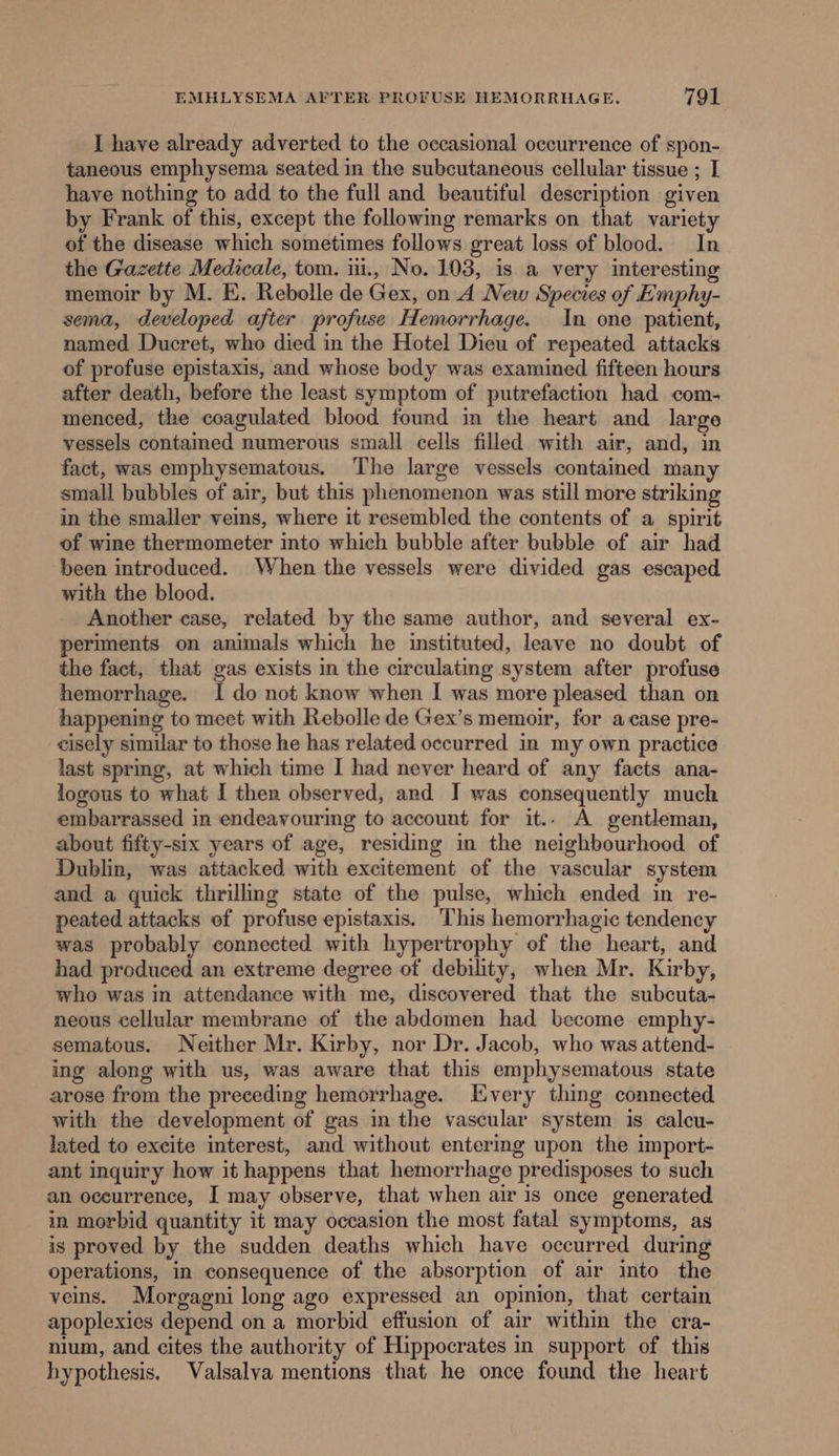 I have already adverted to the occasional occurrence of spon- taneous emphysema seated in the subcutaneous cellular tissue ; I have nothing to add to the full and beautiful description given by Frank of this, except the following remarks on that variety of the disease which sometimes follows great loss of blood. In the Gazette Medicale, tom. iii., No. 103, is a very interesting memoir by M. E. Rebolle de Gex, on A New Species of Emphy- sema, developed after profuse Hemorrhage. In one patient, named Ducret, whe died in the Hotel Dieu of repeated attacks of profuse epistaxis, and whose body was examined fifteen hours after death, before the least symptom of putrefaction had com- menced, the coagulated blood found in the heart and large vessels contained numerous small cells filled with air, and, in fact, was emphysematous. The large vessels contained many small bubbles of air, but this phenomenon was still more striking in the smaller veins, where it resembled the contents of a spirit of wine thermometer into which bubble after bubble of air had been introduced. When the vessels were divided gas escaped with the blood. Another case, related by the same author, and several ex- periments on animals which he instituted, leave no doubt of the fact, that gas exists in the circulating system after profuse hemorrhage. I do not know when I was more pleased than on happening to meet with Rebolle de Gex’s memoir, for acase pre- cisely similar to those he has related occurred in my own practice last sprmg, at which time I had never heard of any facts ana- logous to what I ther observed, and J was consequently much embarrassed in endeavouring to account for it.. A gentleman, about fifty-six years of age, residing in the neighbourhood of Dublin, was attacked with excitement of the vascular system and a quick thrilling state of the pulse, which ended in re- peated attacks of profuse epistaxis. This hemorrhagic tendency was probably connected with hypertrophy of the heart, and had produced an extreme degree of debility, when Mr. Kirby, who was in attendance with me, discovered that the subcuta- neous cellular membrane of the abdomen had become emphy- sematous. Neither Mr. Kirby, nor Dr. Jacob, who was attend- ing along with us, was aware that this emphysematous state arose from the preceding hemorrhage. Every thing connected with the development of gas in the vascular system is calcu- lated to excite interest, and without entermg upon the import- ant inquiry how it happens that hemorrhage predisposes to such an occurrence, I may observe, that when air is once generated in morbid quantity it may occasion the most fatal symptoms, as is proved by the sudden deaths which have occurred during operations, in consequence of the absorption of air into the veins. Morgagni long ago expressed an opinion, that certain apoplexies depend on a morbid effusion of air within the cra- nium, and cites the authority of Hippocrates in support of this hypothesis. Valsalva mentions that he once found the heart