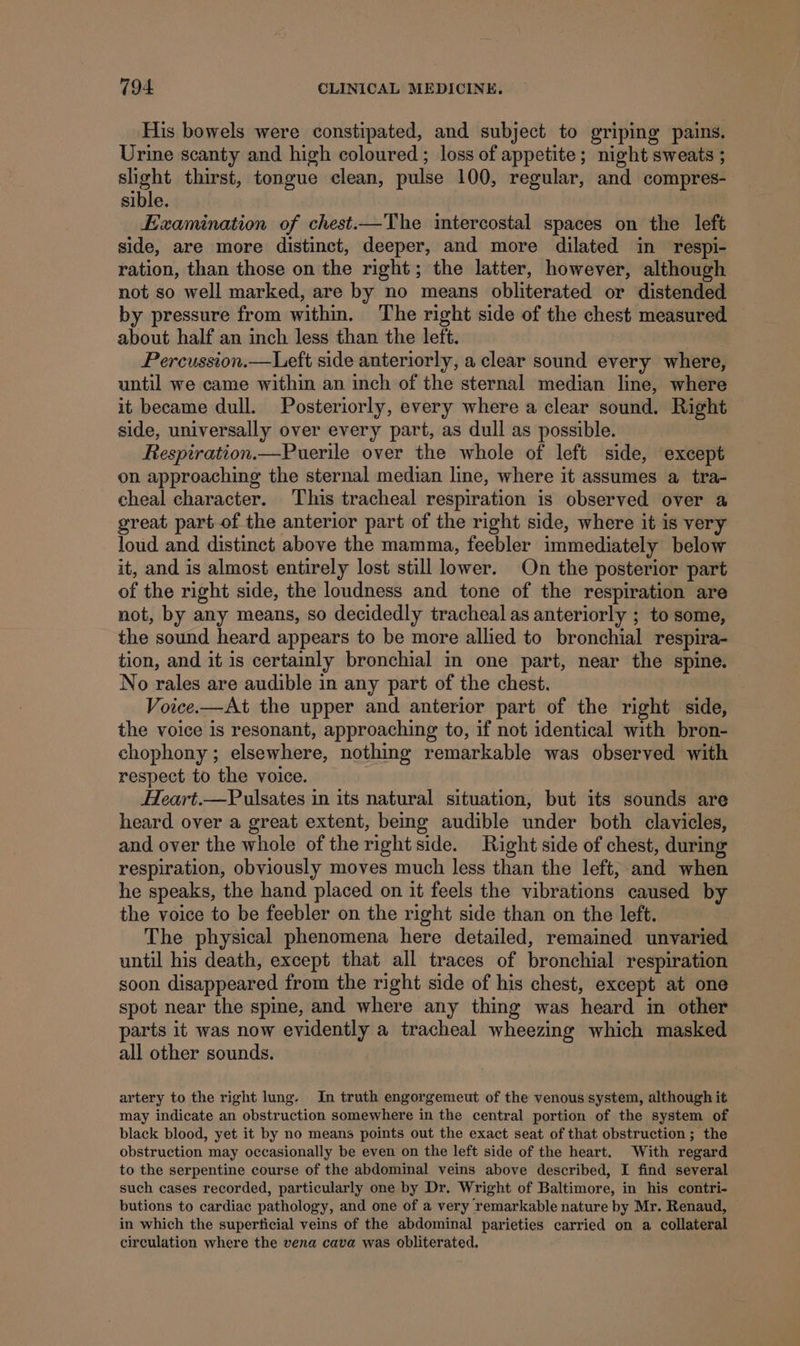 His bowels were constipated, and subject to griping pains. Urine scanty and high coloured ; loss of appetite; night sweats ; aN thirst, tongue clean, pulse 100, regular, and compres- sible. Examination of chest.—The intercostal spaces on the left side, are more distinct, deeper, and more dilated in respi- ration, than those on the right; the latter, however, although not so well marked, are by no means obliterated or distended by pressure from within. ‘The right side of the chest measured about half an inch less than the left. Percussion.—Left side anteriorly, a clear sound every where, until we came within an inch of the sternal median line, where it became dull. Posteriorly, every where a clear sound. Right side, universally over every part, as dull as possible. Respiration.—Puerile over the whole of left side, except on approaching the sternal median line, where it assumes a tra- cheal character. This tracheal respiration is observed over a great part of the anterior part of the right side, where it is very loud and distinct above the mamma, feebler immediately below it, and is almost entirely lost still lower. On the posterior part of the right side, the loudness and tone of the respiration are not, by any means, so decidedly tracheal as anteriorly ; to some, the sound heard appears to be more allied to bronchial respira- tion, and it is certainly bronchial in one part, near the spine. No rales are audible in any part of the chest. Voice.—At the upper and anterior part of the right side, the voice is resonant, approaching to, if not identical with bron- chophony; elsewhere, nothing remarkable was observed with respect to the voice. Heart.—Pulsates in its natural situation, but its sounds are heard over a great extent, being audible under both clavicles, and over the whole of the right side. Right side of chest, during respiration, obviously moves much less than the left, and when he speaks, the hand placed on it feels the vibrations caused by the voice to be feebler on the right side than on the left. The physical phenomena here detailed, remained unvaried until his death, except that all traces of bronchial respiration soon disappeared from the right side of his chest, except at one spot near the spine, and where any thing was heard in other parts it was now evidently a tracheal wheezing which masked all other sounds. artery to the right lung. In truth engorgemeut of the venous system, although it may indicate an obstruction somewhere in the central portion of the system of black blood, yet it by no means points out the exact seat of that obstruction ; the obstruction may occasionally be even on the left side of the heart. With regard to the serpentine course of the abdominal veins above described, I find several such cases recorded, particularly one by Dr. Wright of Baltimore, in his contri- butions to cardiac pathology, and one of a very remarkable nature by Mr. Renaud, © in which the superficial veins of the abdominal parieties carried on a collateral circulation where the vena cava was obliterated.