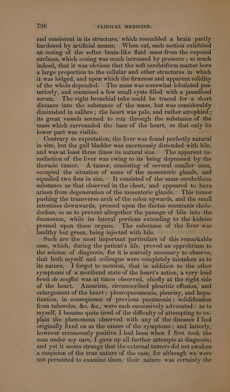 and consistent in its structure, which resembled a brain partly hardened by artificial means. When cut, each section exhibited an oozing of the softer brain-like fluid mass from the exposed surfaces, which oozing was much increased by pressure ; so much indeed, that it was obvious that the soft cerebriform matter bore a large proportion to the cellular and other structures in which it was lodged, and upon which the firmness and apparent solidity of the whole depended. The mass was somewhat lobulated pos- teriorly, and contained a few small cysts filled with a jaundiced serum. The right bronchial tube could be traced for a short distance into the substance of the mass, but was considerably diminished in calibre ; the heart was pale, and rather atrophied ; its great vessels seemed to run through the substance of the mass which surrounded the base of the heart, so that only its lower part was visible. 7 Contrary to expectation, the liver was found perfectly natural in size, but the gall bladder was enormously distended with bile, and was-at least three times its natural size. The apparent tu- mefaction of the liver was owing to its being depressed by the thoracic tumor. A tumor, consisting of several smaller ones, occupied the situation of some of the mesenteric glands, and equalled two fists in size. It consisted of the same cerebriform substance as that observed in the chest, and appeared to have arisen from degeneration of the mesenteric glands. This tumor pushing the transverse arch of the colon upwards, and the small ‘intestines downwards, pressed upon the ductus communis chole- dochus, so as to prevent altogether the passage of bile into the duonenum, while its lateral portions extending to the kidnies pressed upon these organs. ‘The substance of the liver was healthy but green, being injected with bile. Such are the most important particulars of this remarkable ease, which, during the patient’s life, proved an opprobrium to the science of diagnosis, for it is scarcely necessary to observe, that both myself and colleague were completely mistaken as to its nature. I forgot to mention, that in addition to the other symptoms of a moribund state of the heart’s action, a very loud bruit de souflet was at times observed, chiefly at the right side of the heart. Aneurism, circumscribed pleuritic effusion, and enlargement of the heart ; pleuropneumonia, pleurisy, and hepa- tization, in consequence of previous pneumonia; solidification from tubercles, &amp;c. &amp;c., were each successively advocated : as to myself, I became quite tired of the difficulty of attempting to ex- plain the phenomena observed with any of the diseases I had originally fixed on as the causes of the symptoms ; and latterly, however erroneously positive I had been when I first took the man under my care, I gave up all further attempts at diagnosis; and yet it seems strange that the external tumors did not awaken a suspicion of the true nature of the case, for although we were not permitted to examine them, their nature was certainly the