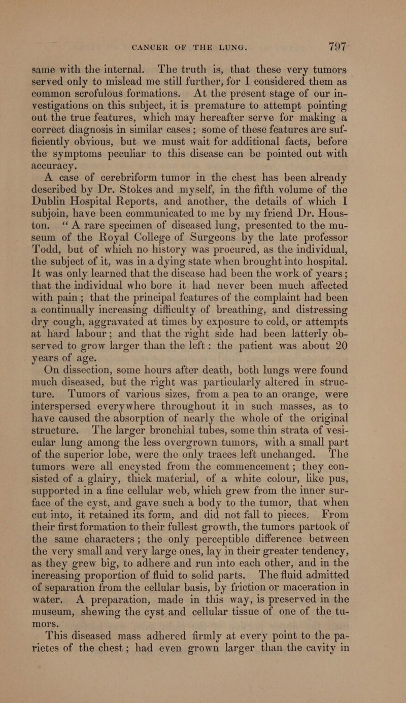 same with the internal. ‘The truth is, that these very tumors served only to mislead me still further, for I considered them as common scrofulous formations. At the present stage of our in- vestigations on this subject, it is premature to attempt pointing out the true features, which may hereafter serve for making a correct diagnosis in similar cases ; some of these features are suf- ficiently obvious, but we must wait for additional facts, before the symptoms peculiar to this disease can be pointed out with accuracy. A case of cerebriform tumor in the chest han been already described by Dr. Stokes and myself, in the fifth volume of the Dublin Hospital Reports, and another, the details of which I subjoin, have been communicated to me by my friend Dr. Hous- ton. ‘A rare specimen of diseased lung, presented to the mu- seum of the Royal College of Surgeons by the late professor Todd, but of which no history was procured, as the individual, the subject of it, was in a dying state when brought into hospital. It was only learned that the disease had been the work of years ; that the individual who bore it had never been much affected with pain; that the principal features of the complaint had been a continually increasing difficulty of breathing, and distressing dry cough, aggravated at times by exposure to cold, or attempts at hard labour; and that the right side had been latterly ob- served to grow larger than the left: the patient was about 20 years of age. On dissection, some hours after death, both lungs were found much diseased, but the right was particularly altered in struc- ture. ‘Tumors of various sizes, from a pea to an orange, were interspersed everywhere throughout it in such masses, as to have caused the absorption of nearly the whole of the original structure. ‘The larger bronchial tubes, some thin strata of vesi- cular lung among the less overgrown tumors, with a small part of the superior lobe, were the only traces left unchanged. The tumors were all encysted from the commencement; they con- sisted of a glairy, thick material, of a white colour, like pus, supported in a fine cellular web, which grew from the inner sur- face of the cyst, and gave such a body to the tumor, that when cut into, it retained its form, and did not fall to pieces. From their first formation to their fullest growth, the tumors partook of the same characters; the only perceptible difference between the very small and very large ones, lay in their greater tendency, as they grew big, to adhere and run into each other, and in the increasing proportion of fluid to solid parts. The fluid admitted of separation from the cellular basis, by friction or maceration in water. A preparation, made in this way, is preserved in the museum, shewing the cyst and cellular tissue of one of the tu- mors. This diseased mass adhered firmly at every point to the pa- rietes of the chest; had even grown larger than the cavity m