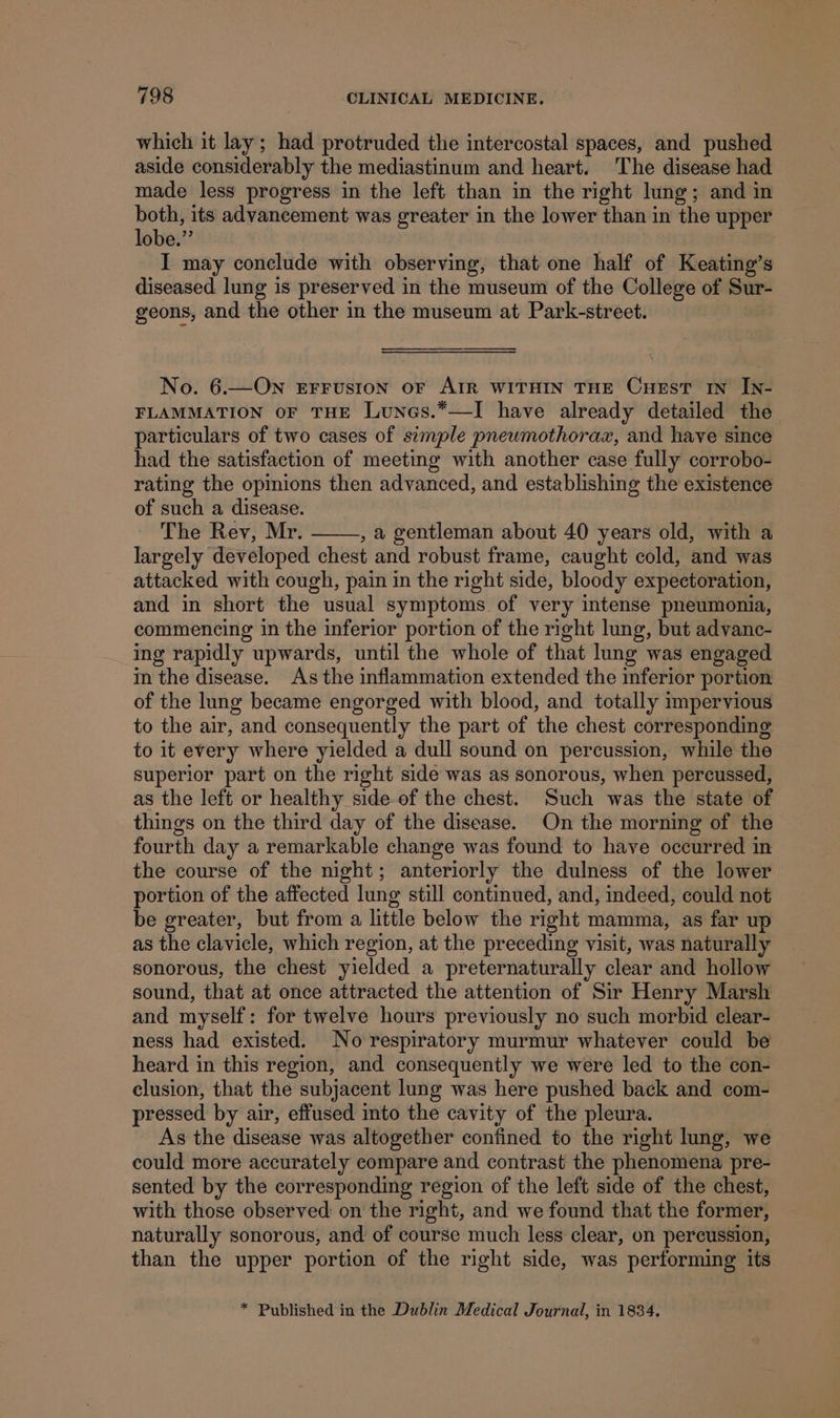 which it lay; had protruded the intercostal spaces, and pushed aside considerably the mediastinum and heart. The disease had made less progress in the left than in the right lung; and in ae its advancement was greater in the lower than in the upper obe.”’ I may conelude with observing, that one half of Keating’s diseased lung is preserved in the museum of the College of Sur- geons, and the other in the museum at Park-street. No. 6.—On Errusion or AIR WITHIN THE CHEST IN In- FLAMMATION OF THE LuNes.*—I have already detailed the particulars of two cases of simple pneumothorax, and have since had the satisfaction of meeting with another case fully corrobo- rating the opinions then advanced, and establishing the existence of such a disease. The Rev, Mr. , a gentleman about 40 years old, with a largely developed chest and robust frame, caught cold, and was attacked with cough, pain in the right side, bloody expectoration, and in short the usual symptoms of very intense pneumonia, commencing in the inferior portion of the right lung, but advanc- ing rapidly upwards, until the whole of that lung was engaged in the disease. As the inflammation extended the inferior portion of the lung became engorged with blood, and totally impervious to the air, and consequently the part of the chest corresponding to it every where yielded a dull sound on percussion, while the superior part on the right side was as sonorous, when percussed, as the left or healthy side-of the chest. Such was the state of things on the third day of the disease. On the morning of the fourth day a remarkable change was found to have occurred in the course of the night; anteriorly the dulness of the lower portion of the affected lung still continued, and, indeed, could not be greater, but from a little below the right mamma, as far up as the clavicle, which region, at the preceding visit, was naturally sonorous, the chest yielded a preternaturally clear and hollow sound, that at once attracted the attention of Sir Henry Marsh and myself: for twelve hours previously no such morbid clear- ness had existed. No respiratory murmur whatever could be heard in this region, and consequently we were led to the con- clusion, that the subjacent lung was here pushed back and com- pressed by air, effused into the cavity of the pleura. As the disease was altogether confined to the right lung, we could more accurately compare and contrast the phenomena pre- sented by the corresponding region of the left side of the chest, with those observed on the right, and we found that the former, naturally sonorous, and of course much less clear, on percussion, than the upper portion of the right side, was performing its * Published in the Dublin Medical Journal, in 1834.