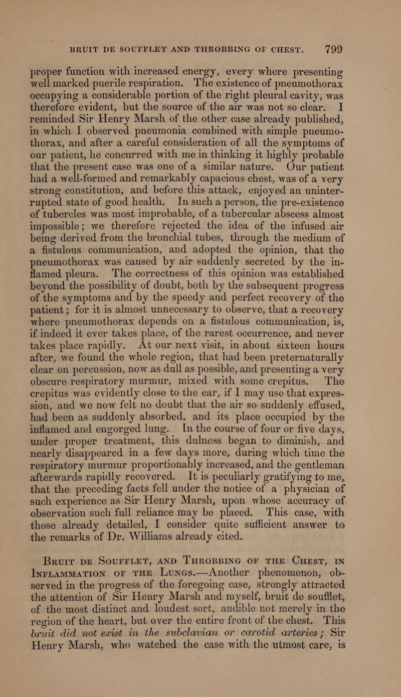 proper function with increased energy, every where presenting well marked puerile respiration. The existence of pneumothorax occupying a considerable portion of the right pleural cavity, was therefore evident, but the source of the air was not so clear. I reminded Sir Henry Marsh of the other case already published, in which I observed pneumonia combined with simple pneumo- thorax, and after a careful consideration of all the symptoms of our patient, he concurred with me in thinking it highly probable that the present case was one of a similar nature. Our patient had a well-formed and remarkably capacious chest, was of a very strong constitution, and before this attack, enjoyed an uninter- rupted state of good health. In sucha person, the pre-existence of tubercles was most improbable, of a tubercular abscess almost impossible; we therefore rejected the idea of the infused air being derived from the bronchial tubes, through the medium of a fistulous communication, and adopted the opinion, that the pneumothorax was caused by air suddenly secreted by the in- flamed pleura. The correctness of this opinion was established beyond the possibility of doubt, both by the subsequent progress of the symptoms and by the speedy and perfect recovery of the patient; for it is almost unnecessary to observe, that a recovery where pneumothorax depends on a fistulous communication, is, if indeed it ever takes place, of the rarest oceurrence, and never takes place rapidly. At our next visit, in about sixteen hours after, we found the whole region, that had been preternaturally clear on percussion, now as dull as possible, and presenting a very obscure respiratory murmur, mixed with some crepitus. The crepitus was evidently close to the ear, if I may use that expres- sion, and we now felt no doubt that the air so suddenly effused, had been as suddenly absorbed, and its place occupied by the inflamed and engorged lung. In the course of four or five days, under proper treatment, this dulness began to diminish, and nearly disappeared in a few days more, during which time the respiratory murmur proportionably increased, and the gentleman afterwards rapidly recovered. It is peculiarly gratifying to me, that the preceding facts fell under the notice of a physician of such experience as Sir Henry Marsh, upon whose accuracy of observation such full reliance may be placed. This case, with those already detailed, I consider quite sufficient answer to the remarks of Dr. Williams already cited. Bruit DE SOUFFLET, AND THROBBING OF THE CHEST, IN INFLAMMATION OF THE Lunes.—Another phenomenon, ob- served in the progress of the foregoing case, strongly attracted the attention of Sir Henry Marsh and myself, bruit de soufflet, of the most distinct and loudest sort, audible not merely in the region of the heart, but over the entire front of the chest. This bruit did not exist in the subclavian or carotid arteries; Sir Henry Marsh, who watched the case with the utmost care, is
