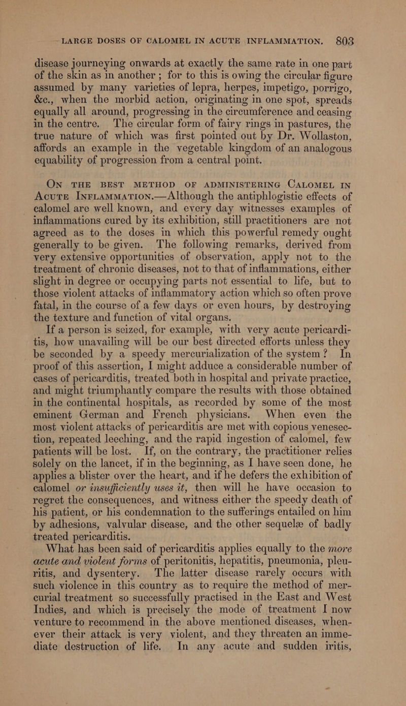 disease journeying onwards at exactly the same rate in one part of the skin as in another ; for to this is owing the circular figure assumed by many varieties of lepra, herpes, impetigo, porrigo, &amp;c., when the morbid action, originating in one spot, spreads equally all around, progressing in the circumference and ceasing in the centre. ‘The circular form of fairy rings in pastures, the true nature of which was first pointed out by Dr. Wollaston, affords an example in the vegetable kingdom of an analogous equability of progression from a central point. ON THE BEST METHOD OF ADMINISTERING CALOMEL IN Acute InrLtammMation.—Although the antiphlogistic effects of - calomel are well known, and every day witnesses examples of inflammations cured by its exhibition, still practitioners are not agreed as to the doses in which this powerful remedy ought generally to be given. The following remarks, derived from very extensive opportunities of observation, apply not to the treatment of chronic diseases, not to that of inflammations, either slight in degree or occupying parts not essential to life, but to those violent attacks of inflammatory action which so often prove fatal, in the course of a few days or even hours, by destroying the texture and function of vital organs. If a person is seized, for example, with very acute pericardi- tis, how unavailing will be our best directed efforts unless they be seconded by a speedy mercurialization of the system? In proof of this assertion, I might adduce a considerable number of cases of pericarditis, treated both in hospital and private practice, and might triumphantly compare the results with those obtained in the continental hospitals, as recorded by some of the most eminent German and French physicians. When even the most violent attacks of pericarditis are met with copious venesec- tion, repeated leeching, and the rapid ingestion of calomel, few patients will be lost. If, on the contrary, the practitioner relies solely on the lancet, if in the beginning, as I have seen done, he applies a blister over the heart, and if he defers the exhibition of calomel or insufficiently uses it, then will he have occasion to regret the consequences, and witness either the speedy death of his patient, or his condemnation to the sufferings entailed on him by adhesions, valvular disease, and the other sequel of badly treated pericarditis. What has been said of pericarditis applies equally to the more acute and violent forms of peritonitis, hepatitis, pneumonia, pleu- ritis, and dysentery. The latter disease rarely occurs with such violence in this country as to require the method of mer- curial treatment so successfully practised in the Kast and West Indies, and which is precisely the mode of treatment I now venture to recommend in the above mentioned diseases, when- ever their attack is very violent, and they threaten an imme- diate destruction of life. In any acute and sudden iritis,
