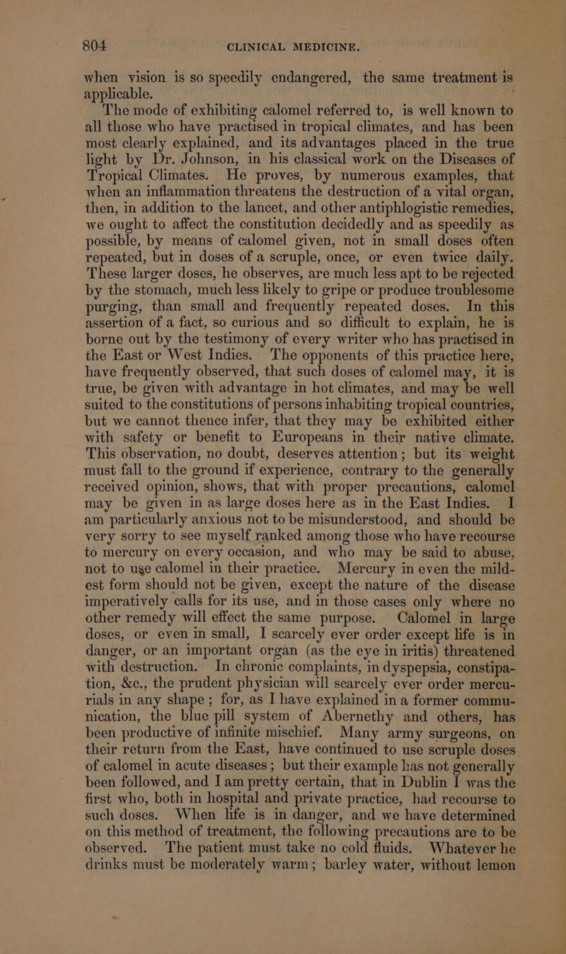 when vision is so speedily endangered, the same treatment is applicable. | 7 The mode of exhibiting calomel referred to, is well known to all those who have practised in tropical climates, and has been most clearly explained, and its advantages placed in the true light by Dr. Johnson, in his classical work on the Diseases of Tropical Climates. He proves, by numerous examples, that when an inflammation threatens the destruction of a vital organ, then, in addition to the lancet, and other antiphlogistic remedies, we ought to affect the constitution decidedly and as speedily as possible, by means of calomel given, not in small doses often repeated, but in doses of a scruple, once, or even twice daily. These larger doses, he observes, are much less apt to be rejected by the stomach, much less likely to gripe or produce troublesome purging, than small and frequently repeated doses. In this assertion of a fact, so curious and so difficult to explam, he is borne out by the testimony of every writer who has practised in the East or West Indies. The opponents of this practice here, have frequently observed, that such doses of calomel may, it is true, be given with advantage in hot climates, and may be well suited to the constitutions of persons inhabiting tropical countries, but we cannot thence infer, that they may be exhibited either with safety or benefit to Europeans in their native climate. This observation, no doubt, deserves attention; but its weight must fall to the ground if experience, contrary to the generally received opinion, shows, that with proper precautions, calomel may be given in as large doses here as in the East Indies. I am particularly anxious not to be misunderstood, and should be very sorry to see myself ranked among those who have recourse to mercury on every occasion, and who may be said to abuse, not to use calomel in their practice. Mercury in even the mild- est form should not be given, except the nature of the disease imperatively calls for its use, and in those cases only where no other remedy will effect the same purpose. Calomel in large doses, or even in small, I scarcely ever order except life is in danger, or an important organ (as the eye in iritis) threatened with destruction. In chronic complaints, in dyspepsia, constipa- tion, &amp;c., the prudent physician will scarcely ever order mercu- rials in any shape; for, as I have explained in a former commu- nication, the blue pill system of Abernethy and others, has been productive of infinite mischief. Many army surgeons, on their return from the East, have continued to use scruple doses of calomel in acute diseases; but their example has not generally been followed, and I am pretty certain, that in Dublin I was the first who, both in hospital and private practice, had recourse to such doses. When life is in danger, and we have determined on this method of treatment, the following precautions are to be observed. The patient must take no cold fluids. Whatever he drinks must be moderately warm; barley water, without lemon