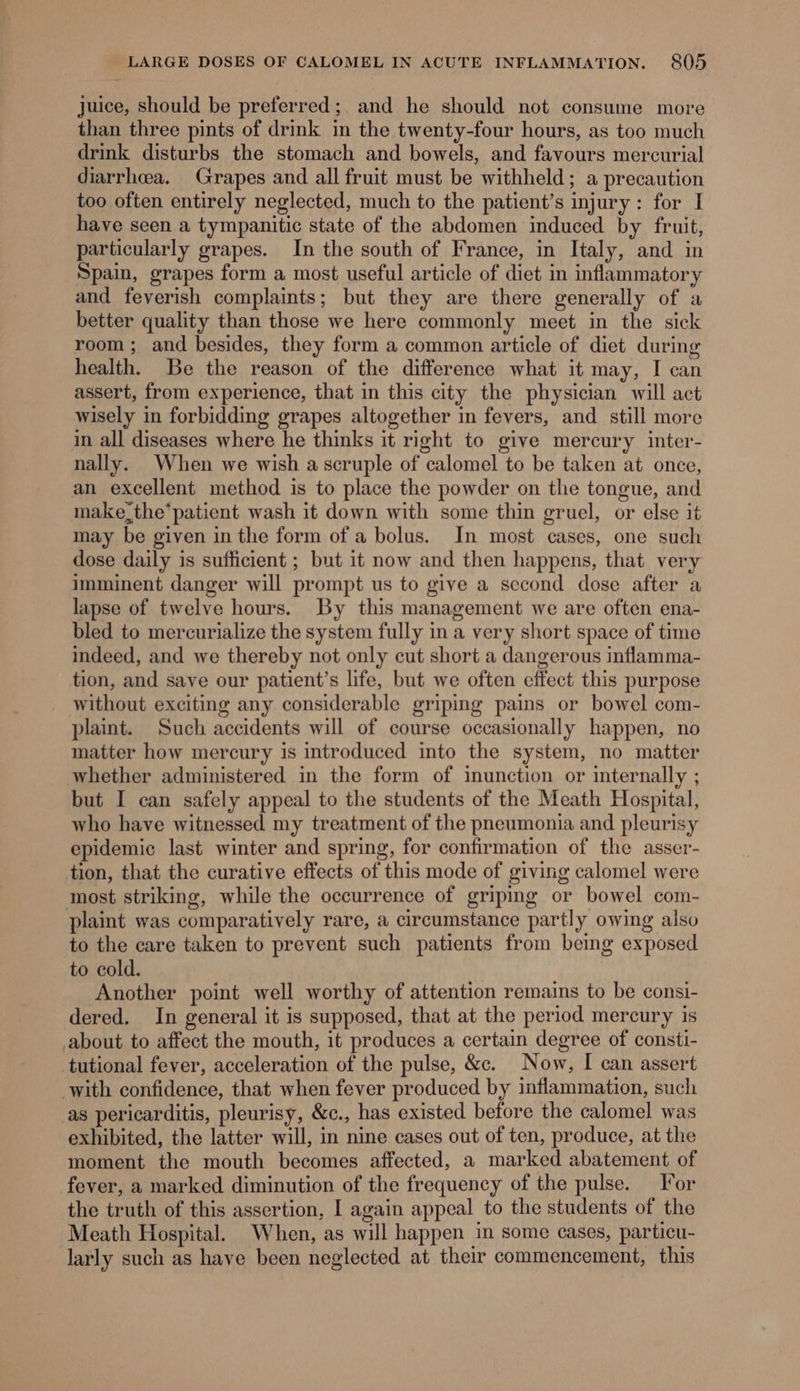 juice, should be preferred; and he should not consume more than three pints of drink in the twenty-four hours, as too much drink disturbs the stomach and bowels, and favours mercurial diarrhea. Grapes and all fruit must be withheld; a precaution too often entirely neglected, much to the patient’s injury: for I have seen a tympanitic state of the abdomen induced by fruit, particularly grapes. In the south of France, in Italy, and in Spain, grapes form a most useful article of diet in inflammatory and feverish complaints; but they are there generally of a better quality than those we here commonly meet in the sick room; and besides, they form a common article of diet during health. Be the reason of the difference what it may, I can assert, from experience, that in this city the physician will act wisely in forbidding grapes altogether in fevers, and still more in all diseases where he thinks it right to give mercury inter- nally. When we wish ascruple of calomel to be taken at once, an excellent method is to place the powder on the tongue, and make the*patient wash it down with some thin gruel, or else it may be given inthe form of a bolus. In most cases, one such dose daily is sufficient ; but it now and then happens, that very imminent danger will prompt us to give a second dose after a lapse of twelve hours. By this management we are often ena- bled to mercurialize the system fully in a very short space of time indeed, and we thereby not only cut short a dangerous inflamma- tion, and save our patient’s life, but we often effect this purpose without exciting any considerable griping pains or bowel com- plaint. Such accidents will of course occasionally happen, no matter how mercury is introduced into the system, no matter whether administered in the form of inunction or internally ; but I can safely appeal to the students of the Meath Hospital, who have witnessed my treatment of the pneumonia and pleurisy epidemic last winter and spring, for confirmation of the asser- tion, that the curative effects of this mode of giving calomel were most striking, while the occurrence of griping or bowel com- plaint was comparatively rare, a circumstance partly owing also to the care taken to prevent such patients from being exposed to cold. Another point well worthy of attention remains to be consi- dered. In general it is supposed, that at the period mercury is about to affect the mouth, it produces a certain degree of consti- tutional fever, acceleration of the pulse, &amp;c. Now, I can assert with confidence, that when fever produced by inflammation, such as pericarditis, pleurisy, &amp;c., has existed before the calomel was exhibited, the latter will, in nine cases out of ten, produce, at the moment the mouth becomes affected, a marked abatement of fever, a marked diminution of the frequency of the pulse. For the truth of this assertion, I again appeal to the students of the Meath Hospital. When, as will happen in some cases, particu- larly such as have been neglected at their commencement, this