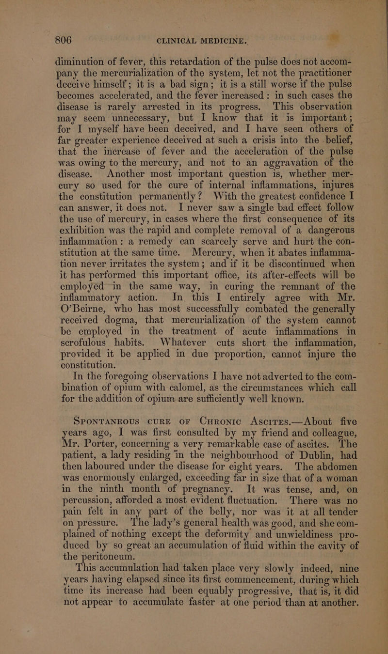 diminution of fever, this retardation of the pulse does not accom- pany the mercurialization of the system, let not the practitioner deceive himself; it is a bad sign; it is a still worse if the pulse becomes accelerated, and the fever increased : in such cases the disease is rarely arrested in its progress. This observation may seem unnecessary, but I know that it 1s important; for I myself have been deceived, and I have seen others of far greater experience deceived at such a crisis into the belief, that the increase of fever and the acceleration of the pulse was owing to the mercury, and not to an aggravation of the disease. Another most important question is, whether mer- cury so used for the cure of internal inflammations, injures the constitution permanently? With the greatest confidence I can answer, it does not. I never saw a single bad effect follow the use of mercury, in cases where the first consequence of its exhibition was the rapid and complete removal of a dangerous inflammation: a remedy can scarcely serve and hurt the con- stitution at the same time. Mercury, when it abates inflamma- tion never irritates the system; and if it be discontinued when it has performed this important office, its after-effects will be employed “in the same way, in curing the remnant of the inflammatory action. In this I entirely agree with Mr. O’Beirne, who has most successfully combated the generally received dogma, that mercurialization of the system cannot be employed in the treatment of acute inflammations in scrofulous habits. Whatever cuts short the inflammation, provided it be applied in due proportion, cannot injure the constitution. In the foregoing observations I have not adverted to the com- bination of opium with calomel, as the circumstances which call for the addition of opium are sufficiently well known. SPONTANEOUS CURE OF CurRonic AsciTEs.—About five years ago, I was first consulted by my friend and colleague, Mr. Porter, concerning a very remarkable case of ascites. The patient, a lady residing in the neighbourhood of Dublin, had then laboured under the disease for eight years. The abdomen was enormously enlarged, exceeding far in size that of a woman in the ninth month of pregnancy. It was tense, and, on percussion, afforded a most evident fluctuation. There was no pain felt mm any part of the belly, nor was it at all tender on pressure. ‘The lady’s general health was good, and she com- plained of nothing except the deformity and unwieldiness pro- duced by so great an accumulation of fluid within the cavity of the peritoneum. This accumulation had taken place very slowly indeed, nine years having elapsed since its first commencement, during which time its increase had been equably progressive, that is, it did not appear to accumulate faster at one period than at another.