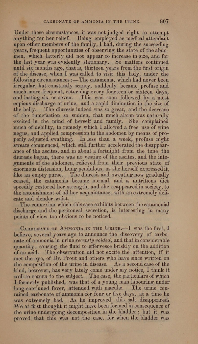 Under these circumstances, it was not judged right to attempt anything for her relief. Being employed as medical attendant upon other members of the family, I had, during the succeeding years, frequent opportunities of observing the state of the abdo- men, which latterly did net appear to increase in size, and for the last year was evidently stationary. So matters continued until six months ago, that is, thirteen years from the first origin of the disease, when I was called to visit this lady, under the following circumstances :—The catamenia, which had never been irregular, but constantly scanty, suddenly became profuse and much more frequent, returning every fourteen or sixteen days, and lasting six or seven. ‘This was soon followed by a most copieus discharge of urine, and a rapid diminution in the size of the belly. The diuresis indeed was so great, and the decrease of the tumefaction so sudden, that much alarm was naturally excited in the mind of herself and family. She complained much of debility, te remedy which I allowed a free use of wine negus, and applied compression to the abdomen by means of pro- perly adjusted swathing. In less than a week, profuse night sweats commenced, which still further accelerated the disappear- ance of the ascites, and in about a fortnight from the time the diuresis began, there was no vestige of the ascites, and the inte- guments of the abdomen, relieved from their previous state of enormous distension, hung pendulous, as she herself expressed it, like an empty purse. The diuresis and sweating now gradually ceased, the catamenia became normal, and a nutritious diet speedily restored her strength, and she reappeared in society, to the astonishment of all her acquaintance, with an extremely deli- cate and slender waist. The connexion which this case exhibits between the catamenial discharge and the peritoneal secretion, is interesting in many points of view too obvious to be noticed. CaRBONATE OF AMMONIA IN THE UrtNE.—lI was the first, I believe, several years ago to announce the discovery of carbo- nate of ammonia in urine recently voided, and that in considerable quantity, causing the fluid to effervesce briskly on the addition of an acid. The observation did not excite the attention, if it met -the eye, of Dr. Prout and others who have since written on the composition of the urine in disease. As a second case of the kind, however, has very lately come under my notice, I think it well to return to the subject. The case, the particulars of which I formerly published, was that of a young man labouring under long-continued fever, attended with macule. The urine con- tained carbonate of ammonia for four or five days, at a time he was extremely bad. As he improved, this salt disappeared. We at first thought it might have been formed in consequence of the urine undergoing decomposition in the bladder ; but it was proved that this was not the case, for when the bladder was