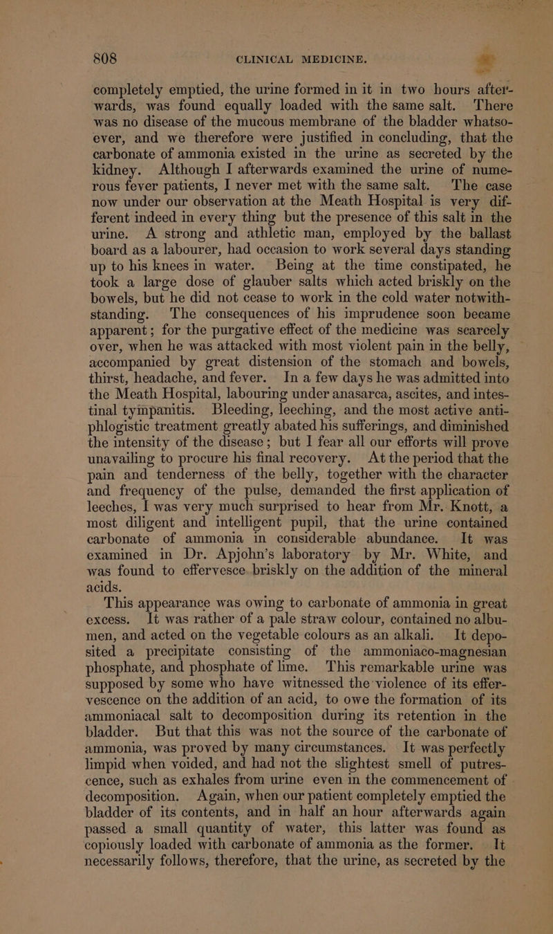 completely emptied, the urine formed in it in two hours. after- wards, was found equally loaded with the same salt. There was no disease of the mucous membrane of the bladder whatso- ever, and we therefore were justified in concluding, that the — carbonate of ammonia existed in the urine as secreted by the kidney. Although I afterwards examimed the urine of nume- rous fever patients, I never met with the same salt. The case now under our observation at the Meath Hospital is very dif- ferent indeed in every thing but the presence of this salt in the urine. A strong and athletic man, employed by the ballast board as a labourer, had occasion to work several days standing up to his knees in water. Being at the time constipated, he took a large dose of glauber salts which acted briskly on the bowels, but he did not cease to work in the cold water notwith- standing. The consequences of his imprudence soon beeame apparent; for the purgative effect of the medicine was searcely over, when he was attacked with most violent pain in the belly, — accompanied by great distension of the stomach and bowels, thirst, headache, and fever. In a few days he was admitted into the Meath Hospital, labouring under anasarca, ascites, and intes- tinal tympanitis. Bleeding, leeching, and the most active anti- phlogistic treatment greatly abated his sufferings, and diminished the intensity of the disease; but I fear all our efforts will prove unavailing to procure his final recovery. At the period that the pain and tenderness of the belly, together with the character and frequency of the pulse, demanded the first application of leeches, I was very much surprised to hear from Mr. Knott, a most diligent and intelligent pupil, that the urine contained carbonate of ammonia in considerable abundance. It was examined in Dr. Apjohn’s laboratory by Mr. White, and was found to effervesce. briskly on the addition of the mineral acids. This appearance was owing to carbonate of ammonia in great excess. It was rather of a pale straw colour, contained no albu- men, and acted on the vegetable colours as an alkali. It depo- sited a precipitate consisting of the ammoniaco-magnesian phosphate, and phosphate of lime. This remarkable urine was supposed by some who have witnessed the violence of its effer- vescence on the addition of an acid, to owe the formation of its ammoniacal salt to decomposition during its retention in the bladder. But that this was not the source of the carbonate of ammonia, was proved by many circumstances. It was perfectly limpid when voided, and had not the slightest smell of putres- cence, such as exhales from urine even in the commencement of . decomposition. Again, when our patient completely emptied the bladder of its contents, and in half an hour afterwards again passed. a small quantity of water, this latter was found as copiously loaded with carbonate of ammonia as the former. — It necessarily follows, therefore, that the urine, as secreted by the