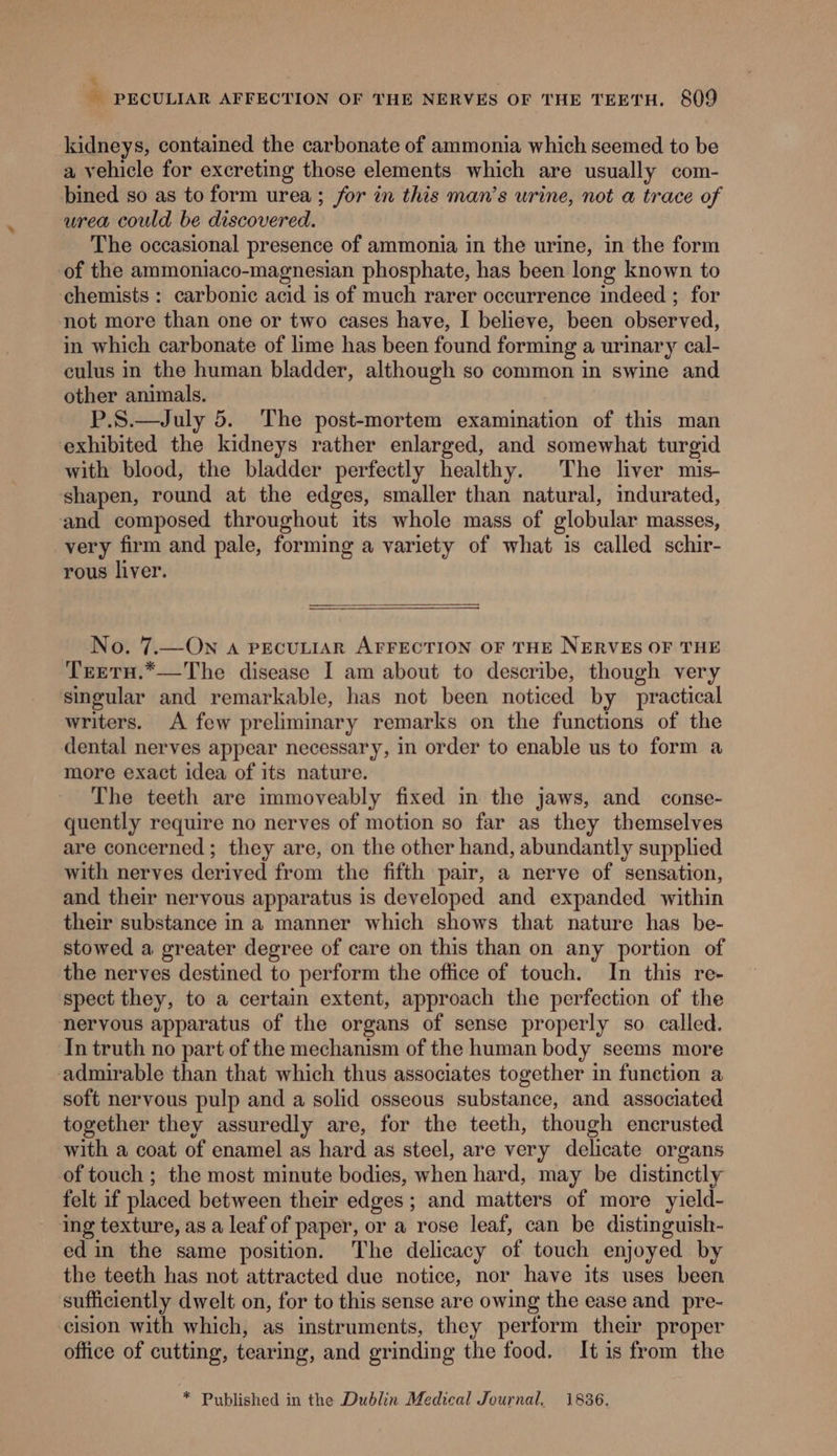 * - PECULIAR AFFECTION OF THE NERVES OF THE TEETH. 809 kidneys, contained the carbonate of ammonia which seemed to be a vehicle for excreting those elements which are usually com- bined so as to form urea; for in this man’s urine, not a trace of urea could be discovered. The occasional presence of ammonia in the urine, in the form of the ammoniaco-magnesian phosphate, has been long known to chemists : carbonic acid is of much rarer occurrence indeed ; for not more than one or two cases have, I believe, been observed, in which carbonate of lime has been found forming a urinary cal- culus in the human bladder, although so common in swine and other animals. P.S.—July 5. The post-mortem examination of this man exhibited the kidneys rather enlarged, and somewhat turgid with blood, the bladder perfectly healthy. The liver mis- shapen, round at the edges, smaller than natural, indurated, and composed throughout its whole mass of globular masses, very firm and pale, forming a variety of what is called schir- rous liver. No. 7.—On a PECULIAR AFFECTION OF THE NERVES OF THE Trreru.*—The disease I am about to describe, though very singular and remarkable, has not been noticed by practical writers. A few preliminary remarks on the functions of the dental nerves appear necessary, in order to enable us to form a more exact idea of its nature. The teeth are immoveably fixed in the jaws, and conse- quently require no nerves of motion so far as they themselves are concerned ; they are, on the other hand, abundantly supplied with nerves derived from the fifth pair, a nerve of sensation, and their nervous apparatus is developed and expanded within their substance in a manner which shows that nature has be- stowed a greater degree of care on this than on any portion of the nerves destined to perform the office of touch. In this re- spect they, to a certain extent, approach the perfection of the nervous apparatus of the organs of sense properly so called. In truth no part of the mechanism of the human body seems more admirable than that which thus associates together in function a soft nervous pulp and a solid osseous substance, and associated together they assuredly are, for the teeth, though encrusted with a coat of enamel as hard as steel, are very delicate organs of touch ; the most minute bodies, when hard, may be distinctly felt if placed between their edges ; and matters of more yield- ‘ing texture, as a leaf of paper, or a rose leaf, can be distinguish- ed in the same position. The delicacy of touch enjoyed by the teeth has not attracted due notice, nor have its uses been ‘sufficiently dwelt on, for to this sense are owing the ease and pre- cision with which, as instruments, they perform their proper office of cutting, tearing, and grinding the food. It is from the * Published in the Dublin Medical Journal, 1836.