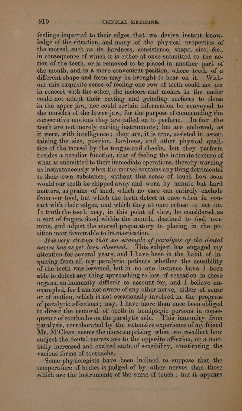 y &gt; 810 OLINICAL MEDICINE. : z= feelings imparted to their edges that we derive instant know- ledge of the situation, and many of the physical properties of the morsel, such as its hardness, consistence, shape, size, &amp;c., in consequence of which it is either at once submitted to the ac- tion of the teeth, or is removed to be placed in another part of the mouth, and-in a more convenient position, where teeth of a different shape and form may be brought to bear on it. With- out this exquisite sense of feeling one row of teeth could not act in concert with the other, the incisors and molars in the. under could not adapt their cutting and grinding surfaces to those in the upper jaw, nor could certain information be conveyed to the muscles of the lower jaw, for the purpose of commanding the consecutive motions they are called on to perform. In fact the teeth are not merely cutting instruments; but are endowed, as it were, with intelligence ; they are, it is true, assisted in ascer- taining the size, position, hardness, and other physical quali- _ ties of the morsel by the tongue and cheeks, but they perform besides a peculiar function, that of feeling the intimate texture of what is submitted to their immediate operations, thereby warning us instantaneously when the morsel contains any thing detrimental to their own substance; without this sense of touch how soon would our teeth be chipped away and worn by minute but hard matters, as grains of sand, which no care can entirely exclude from our food, but which the teeth detect at once when in con- tact with their edges, and which they at once refuse to act on. In truth the teeth may, in this point of view, be considered as a sort of fingers fixed within the mouth, destined to feel, exa- mine, and adjust the morsel preparatory to placing in the po- sition most favourable to its mastication. It is very strange that no example of paralysis of the dental nerves has as yet been observed. ‘This subject has engaged my attention for several years, and I have been in the habit of in- quiring from all my paralytic patients whether the sensibility of the teeth was lessened, but in no one instance have I been able to detect any thing appreaching to loss of sensation in these organs, an immunity difficult to account for, and I believe un- exampled, for ] am not aware of any other nerve, either of sense or of motion, which is not occasionally involved in the progress of paralytic affections ; nay, I have more than once been obliged to direct the removal of teeth in hemiplegic persons in conse- quence of toothache on the paralytic side. This immunity from paralysis, corroborated by the extensive experience of my friend Mr. M’Clean, seems the more surprising when we recollect how subject the dental nerves are to the opposite affection, or a mor- bidly increased and exalted state of sensibility, constituting the various forms of toothache. Some physiologists have been inclined to suppose that the temperature of bodies is judged of by other nerves than those which are the instruments of the sense of touch ; but it appears