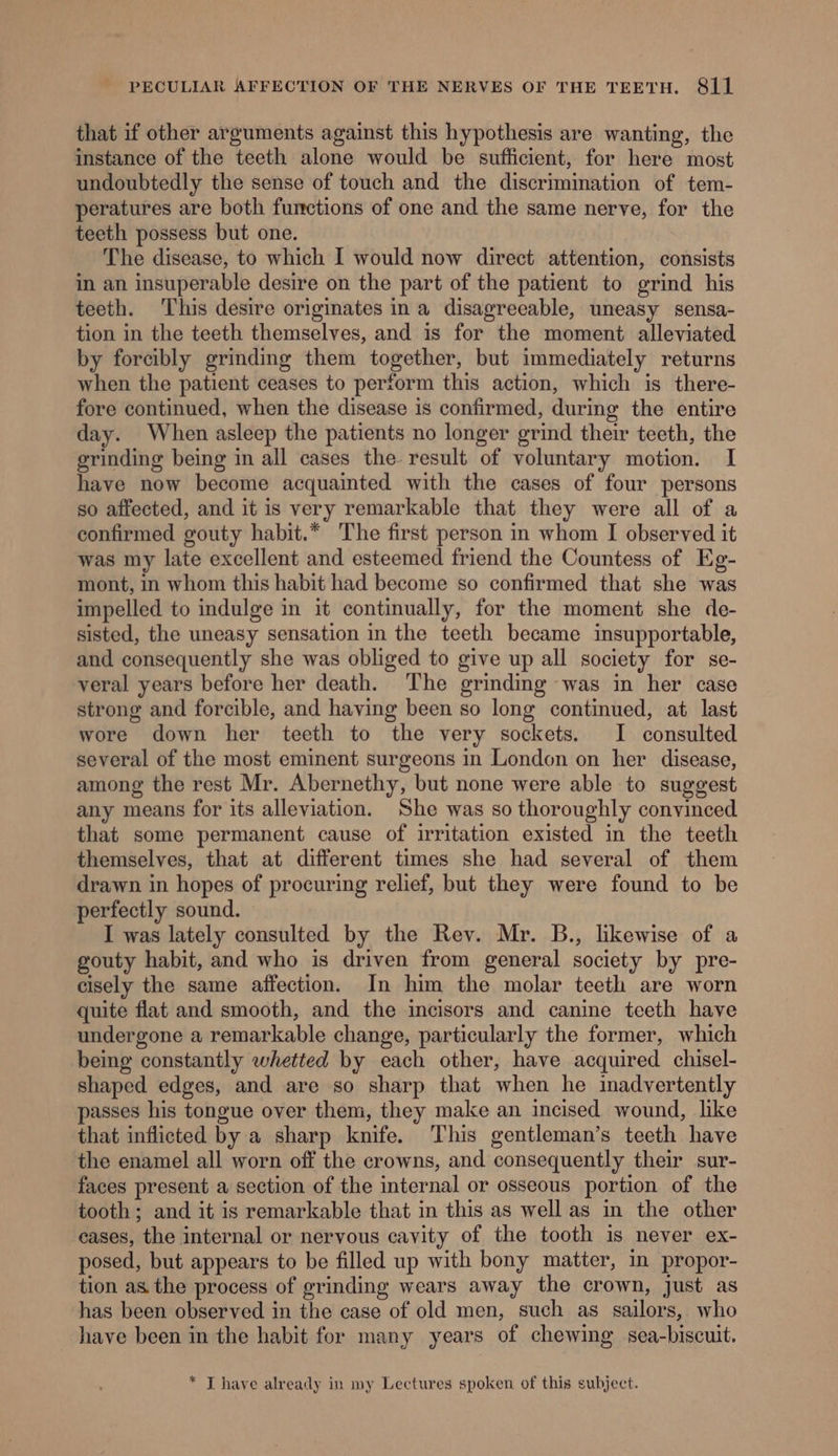 that if other arguments against this hypothesis are wanting, the instance of the teeth alone would be sufficient, for here most undoubtedly the sense of touch and the discrimination of tem- peratures are both functions of one and the same nerve, for the teeth possess but one. The disease, to which I would now direct attention, consists in an insuperable desire on the part of the patient to grind his teeth. This desire originates ina disagreeable, uneasy sensa- tion in the teeth themselves, and is for the moment alleviated by forcibly grinding them together, but immediately returns when the patient ceases to perform this action, which is there- fore continued, when the disease is confirmed, during the entire day. When asleep the patients no longer grind their teeth, the grinding being in all cases the result of voluntary motion. I have now become acquainted with the cases of four persons so affected, and it is very remarkable that they were all of a confirmed gouty habit.* The first person in whom I observed it was my late excellent and esteemed friend the Countess of Eg- mont, in whom this habit had become so confirmed that she was impelled to indulge in it continually, for the moment she de- sisted, the uneasy sensation in the teeth became insupportable, and consequently she was obliged to give up all society for se- veral years before her death. The grinding was in her case strong and forcible, and having been so long continued, at last wore down her teeth to the very sockets. I consulted several of the most eminent surgeons in London on her disease, among the rest Mr. Abernethy, but none were able to suggest any means for its alleviation. She was so thoroughly convinced that some permanent cause of irritation existed in the teeth themselves, that at different times she had several of them drawn in hopes of procuring relief, but they were found to be perfectly sound. I was lately consulted by the Rev. Mr. B., likewise of a gouty habit, and who is driven from general society by pre- cisely the same affection. In him the molar teeth are worn quite flat and smooth, and the incisors and canine teeth have undergone a remarkable change, particularly the former, which being constantly whetted by each other, have acquired chisel- shaped edges, and are so sharp that when he inadvertently passes his tongue over them, they make an incised wound, like that inflicted by a sharp knife. This gentleman’s teeth have the enamel all worn off the crowns, and consequently their sur- faces present a section of the internal or osseous portion of the tooth ; and it is remarkable that in this as well as in the other cases, the internal or nervous cavity of the tooth is never ex- posed, but appears to be filled up with bony matter, in propor- tion as the process of grinding wears away the crown, just as has been observed in the case of old men, such as sailors, who have been in the habit for many years of chewing sca-biscuit. * T have already in my Lectures spoken of this subject.