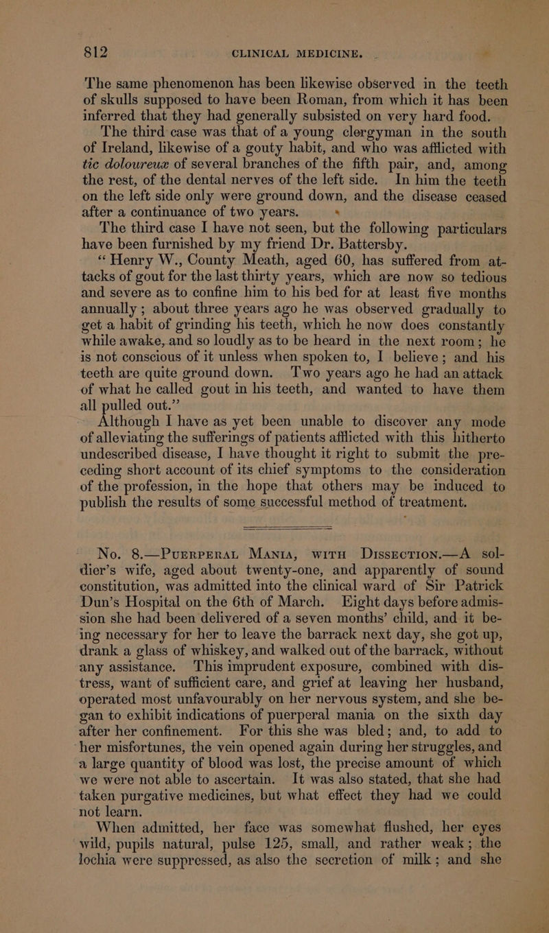 The same phenomenon has been likewise observed in the teeth of skulls supposed to have been Roman, from which it has been inferred that they had generally subsisted on very hard food. The third case was that of a young clergyman in the south of Ireland, likewise of a gouty habit, and who was aftlicted with tic doloureua of several branches of the fifth pair, and, among the rest, of the dental nerves of the left side. In him the teeth on the left side only were ground down, and the disease ceased after a continuance of two years. . The third case I have not seen, but the following particulars have been furnished by my friend Dr. Battersby. “Henry W., County Meath, aged 60, has suffered from at- tacks of gout for the last thirty years, which are now so tedious and severe as to confine him to his bed for at least five months annually ; about three years ago he was observed gradually to get a habit of grinding his teeth, which he now does constantly while awake, and so loudly as to be heard in the next room; he is not conscious of it unless when spoken to, I believe; and his teeth are quite ground down. ‘Two years ago he had an attack of what he called gout in his teeth, and wanted to have them all pulled out.” Although I have as yet been unable to discover any mode of alleviating the sufferings of patients afflicted with this hitherto undescribed disease, I have thought it right to submit the pre- ceding short account of its chief symptoms to the consideration of the profession, in the hope that others may be induced to publish the results of some successful method of treatment. No. 8.—PurrreraL Mania, witn Dissrecrion.—A _ sol- dier’s wife, aged about twenty-one, and apparently of sound constitution, was admitted into the clinical ward of Sir Patrick Dun’s Hospital on the 6th of March. Eight days before admis- sion she had been delivered of a seven months’ child, and it be- ing necessary for her to leave the barrack next day, she got up, drank a glass of whiskey, and walked out of the barrack, without any assistance. This imprudent exposure, combined with dis- tress, want of sufficient care, and grief at leaving her husband, operated most unfavourably on her nervous system, and she be- gan to exhibit indications of puerperal mania on the sixth day after her confinement. For this she was bled; and, to add to ‘her misfortunes, the vein opened again during her struggles, and a large quantity of blood was lost, the precise amount of which we were not able to ascertain. It was also stated, that she had taken purgative medicines, but what effect they had we could not learn. When admitted, her face was somewhat flushed, her eyes. wild, pupils natural, pulse 125, small, and rather weak; the lochia were suppressed, as also the secretion of milk; and she