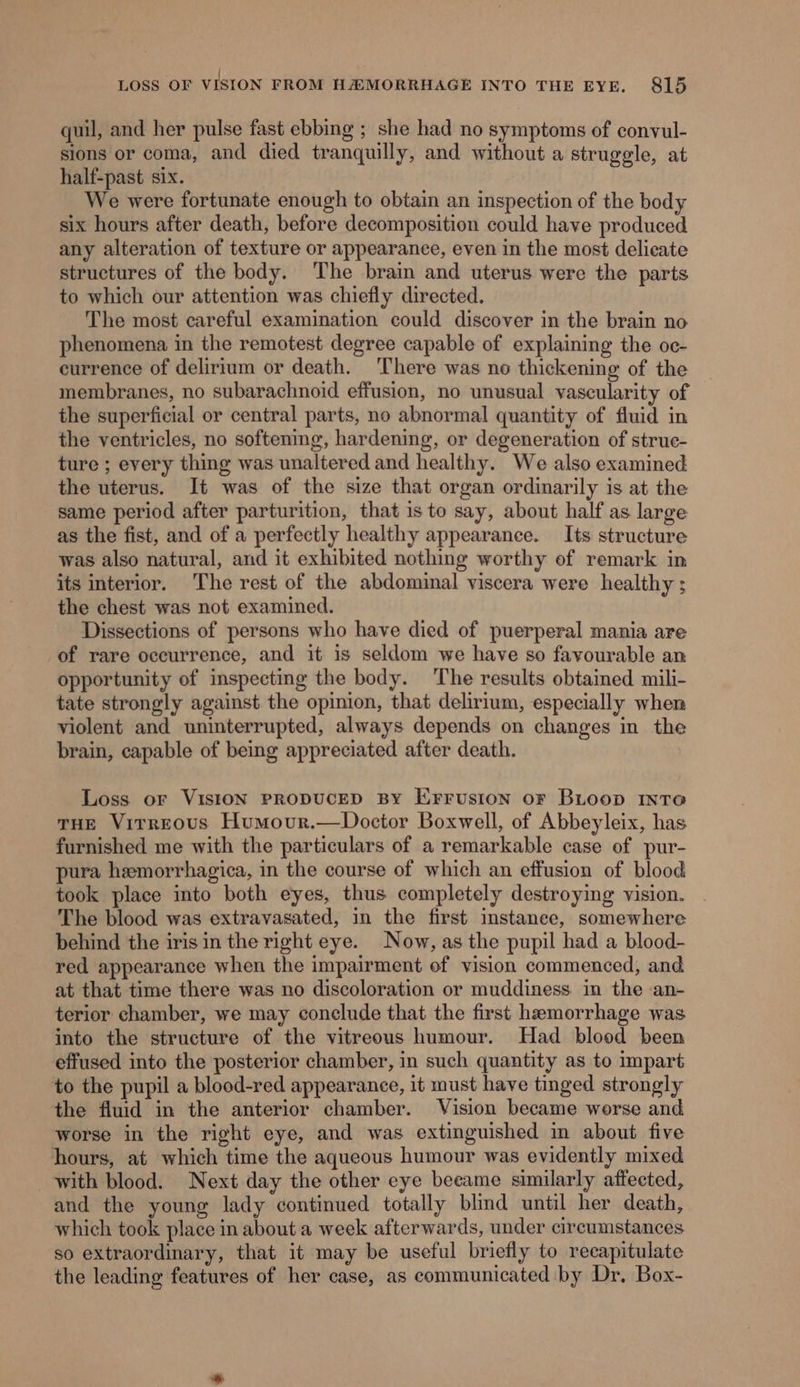| LOSS OF VISION FROM HAMORRHAGE INTO THE EYE. 815 quil, and her pulse fast ebbing ; she had no symptoms of convul- sions or coma, and died tranquilly, and without a struggle, at half-past six. We were fortunate enough to obtain an inspection of the body six hours after death, before decomposition could have produced any alteration of texture or appearance, even in the most delicate structures of the body. The brain and uterus were the parts to which our attention was chiefly directed. The most careful examination could discover in the brain no phenomena in the remotest degree capable of explaining the oc- currence of delirium or death. There was no thickening of the membranes, no subarachnoid effusion, no unusual vascularity of the superficial or central parts, no abnormal quantity of fluid in the ventricles, no softening, hardening, or degeneration of struc- ture ; every thing was unaltered and healthy. We also examined the uterus. It was of the size that organ ordinarily is at the same period after parturition, that is to say, about half as large as the fist, and of a perfectly healthy appearance. Its structure was also natural, and it exhibited nothing worthy of remark in its interior. The rest of the abdominal viscera were healthy ; the chest was not examined. Dissections of persons who have died of puerperal mania are of rare occurrence, and it is seldom we have so favourable an opportunity of inspecting the body. ‘The results obtained mili- tate strongly against the opinion, that delirium, especially when violent and uninterrupted, always depends on changes in the brain, capable of being appreciated after death. Loss or VisiION PRODUCED BY Erruston oF BLoop INToa THE Virreous Humour.—Doctor Boxwell, of Abbeyleix, has furnished me with the particulars of a remarkable case of pur- pura hemorrhagica, in the course of which an effusion of blood took place into both eyes, thus completely destroying vision. The blood was extravasated, in the first instanee, somewhere behind the iris in the right eye. Now, as the pupil had a blood- red appearance when the impairment of vision commenced, and at that time there was no discoloration or muddiness. in the an- terior chamber, we may conclude that the first hemorrhage was into the structure of the vitreous humour. Had blood been effused into the posterior chamber, in such quantity as to impart to the pupil a blood-red appearanee, it must have tinged strongly the fluid in the anterior chamber. Vision became worse and worse in the right eye, and was extinguished in about five hours, at which time the aqueous humour was evidently mixed with blood. Next day the other eye beeame similarly affected, and the young lady continued totally blind until her death, which took place in about a week afterwards, under circumstances so extraordinary, that it may be useful briefly to recapitulate the leading features of her case, as communicated by Dr, Box-