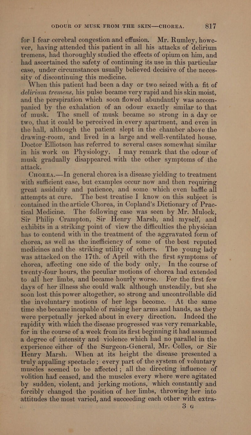 / ODOUR OF MUSK FROM THE SKIN—CHOREA. 817 for I fear cerebral congestion and effusion, Mr. Rumley, howe- ver, having attended this patient in all his attacks of delirium tremens, had thoroughly studied the effects of opium on him, and had ascertained the safety of continuing its use in this particular case, under circumstances usually believed decisive of the neces- sity of discontinuing this medicine. When this patient had been a day or two seized witha fit of delirium tremens, his pulse became very rapid and his skin moist, and the perspiration which soon flowed abundantly was accom- panied by the exhalation of an odour exactly similar to that of musk. The smell of musk became so strong in a day or two, that it could be perceived in every apartment, and even in the hall, although the patient slept in the chamber above the drawing-room, and lived ina large and well-ventilated house. Doctor Ellotson has referred to several cases somewhat similar in his work on Physiology. I may remark that the odour of musk gradually disappeared with the other symptoms of the attack. Cuorea.—In general chorea is a disease yielding to treatment with sufficient ease, but examples occur now and then requiring great assiduity and patience, and some which even baftle all attempts at cure. The best treatise I know on this subject is contained in the article Chorea, in Copland’s Dictionary of Prac- tical Medicine. The following case was seen by Mr. Mulock, Sir Philip Crampton, Sir Henry Marsh, and myself, and exhibits in a striking point of view the difficulties the physician has to contend with in the treatment of the aggravated form of chorea, as well as the inefficiency of some of the best reputed medicines and the striking utility of others. The young lady was attacked on the 17th. of April with the first symptoms of chorea, affecting one side of the body only, In the course of twenty-four hours, the peculiar motions of chorea had extended to all her limbs, and became hourly worse. For the first few days of her illness she could walk although unsteadily, but she soon lost this power altogether, so strong and uncontrollable did the involuntary motions of her legs become. At the same time she became incapable of raising her arms and hands, as they were perpetually jerked about in every direction. Indeed the rapidity with which the disease progressed was very remarkable, for in the course of a week from its first beginning it had assumed a degree of intensity and violence which had no parallel in the experience either of the Surgeon-General, Mr. Colles, or Sir Henry Marsh. When at its height the disease presented a truly appalling spectacle; every part of the system of voluntary muscles seemed to be affected; all the directing influence of volition had ceased, and the muscles every where were agitated by sudden, violent, and jerking motions, which constantly and forcibly changed the position of her limbs, throwing her into attitudes the most varied, and succeeding each other with extra- 3G