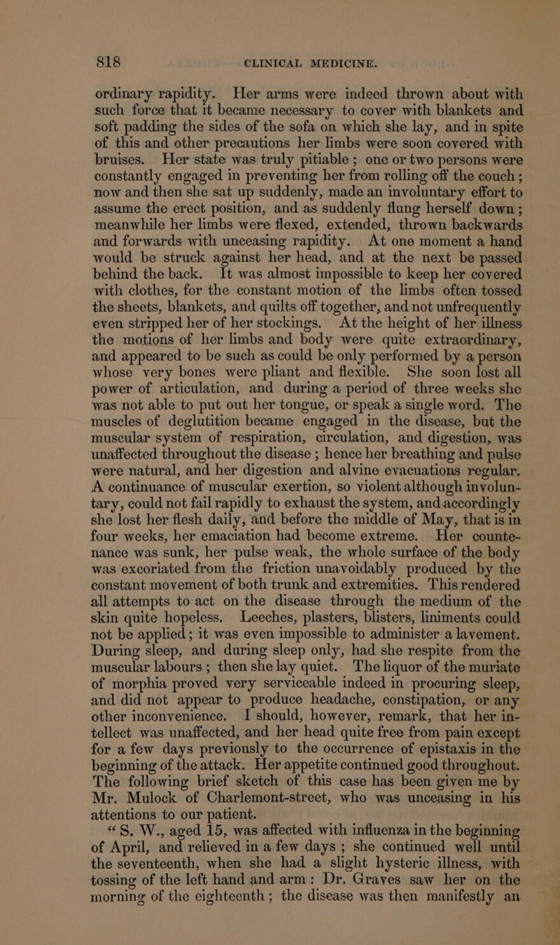 ordinary rapidity. Her arms were indeed thrown about with such force that it became necessary to cover with blankets and soft padding the sides of the sofa on which she lay, and in spite of this and other precautions her limbs were soon covered with bruises. Her state was truly pitiable ; one or two persons were constantly engaged in preventing her from rolling off the couch ; now and then she sat up suddenly, made an mvoluntary effort to assume the erect position, and as suddenly flung herself down ; meanwhile her limbs were flexed, extended, thrown backwards and forwards with unceasing rapidity. At one moment a hand would be struck against her head, and at the next be passed behind the back. It was almost impossible to keep her covered with clothes, for the constant motion of the limbs often tossed the sheets, blankets, and quilts off together, and not unfrequently even stripped her of her stockings. At the height of her illness the motions of her limbs and body were quite extraordinary, and appeared to be such as could be only performed by a person whose very bones were pliant and flexible. She soon lost all power of articulation, and during a period of three weeks she was not able to put out her tongue, or speak a single word. The muscles of deglutition became engaged in the disease, but the muscular system of respiration, circulation, and digestion, was unaffected throughout the disease ; hence her breathing and pulse were natural, and her digestion and alvine evacuations regular. A continuance of muscular exertion, so violent although involun- tary, could not fail rapidly to exhaust the system, and.accordingly she lost her flesh daily, and before the middle of May, that is in four weeks, her emaciation had become extreme. Her counte- nance was sunk, her pulse weak, the whole surface of the body was excoriated from the friction unavoidably produced by the constant movement of both trunk and extremities. This rendered all attempts to act on the disease through the medium of the skin quite hopeless. Leeches, plasters, blisters, liniments could not be applied; it was even impossible to administer a lavement. During sleep, and during sleep only, had she respite from the muscular labours ; then she lay quiet. The liquor of the muriate of morphia proved very serviceable indeed in procuring sleep, and did not appear to produce headache, constipation, or any other inconvenience. I should, however, remark, that her in- tellect was unaffected, and her head quite free from pain except for afew days previously to the occurrence of epistaxis in the beginning of the attack. Her appetite continued good throughout. The following brief sketch of this case has been given me by Mr. Mulock of Charlemont-street, who was unceasing in his attentions to our patient. | «S, W., aged 15, was affected with influenza in the beginning of April, and relieved in a few days ; she continued well until — the seventeenth, when she had a slight hysteric illness, with — tossing of the left hand and arm: Dr. Graves saw her on the morning of the eighteenth; the disease was then manifestly an