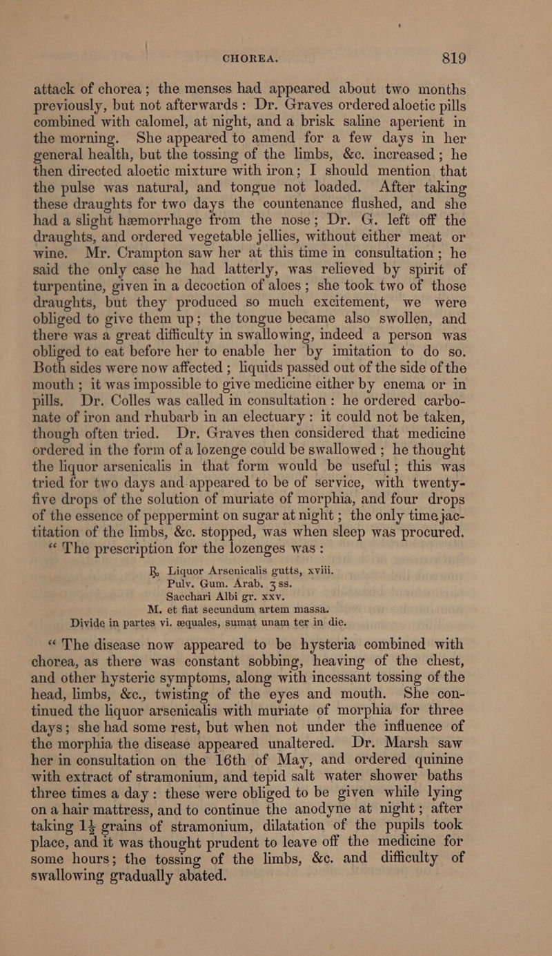 attack of chorea; the menses had appeared about two months previously, but not afterwards: Dr. Graves ordered aloetic pills combined with calomel, at night, and a brisk saline aperient in the morning. She appeared to amend for a few days in her general health, but the tossing of the limbs, &amp;c. increased ; he then directed aloetic mixture with iron; I should mention that the pulse was natural, and tongue not loaded. After taking these draughts for two days the countenance flushed, and she had a slight hemorrhage from the nose; Dr. G. left off the draughts, and ordered vegetable jellies, without either meat or wine. Mr. Crampton saw her at this time in consultation ; he said the only case he had latterly, was relieved by spirit of turpentine, given in a decoction of aloes; she took two of those draughts, but they produced so much excitement, we were obliged to give them up; the tongue became also swollen, and there was a great difficulty in swallowing, indeed a person was obliged to eat before her to enable her by imitation to do so. Both sides were now affected ; liquids passed out of the side of the mouth ; it was impossible to give medicine either by enema or in pills. Dr. Colles was called in consultation: he ordered carbo- nate of iron and rhubarb in an electuary: it could not be taken, though often tried. Dr. Graves then considered that medicine ordered in the form of a lozenge could be swallowed ; he thought the liquor arsenicalis in that form would be useful; this was tried for two days and.appeared to be of service, with twenty- five drops of the solution of muriate of morphia, and four drops of the essence of peppermint on sugar at night ; the only time jac- titation of the limbs, &amp;c. stopped, was when sleep was procured. “The prescription for the lozenges was : R, Liquor Arsenicalis gutts, xviii. Puly. Gum. Arab, 3 ss. Sacchari Albi gr. xxv. M. et fiat secundum artem massa. Divide in partes vi. equales, sumat unam ter in die. “The disease now appeared to be hysteria combined with chorea, as there was constant sobbing, heaving of the chest, and other hysteric symptoms, along with incessant tossing of the © head, limbs, &amp;c., twisting of the eyes and mouth. She con- tinued the liquor arsenicalis with muriate of morphia for three days; she had some rest, but when not under the influence of the morphia the disease appeared unaltered. Dr. Marsh saw her in consultation on the 16th of May, and ordered quinine with extract of stramonium, and tepid salt water shower baths three times a day: these were obliged to be given while lying on a hair mattress, and to continue the anodyne at night; after taking 14 grains of stramonium, dilatation of the pupils took place, and it was thought prudent to leave off the medicine for some hours; the tossing of the limbs, &amp;c. and difficulty of swallowing gradually abated.