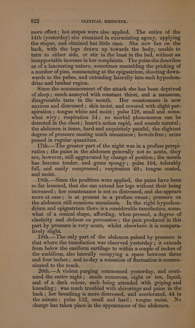 more effect; hot stupes were also applied. The entire of the 14th (yesterday) she remained in excruciating agony, applying the stupes, and obtained but little ease. She now lies on the back, with the legs drawn up towards the body, unable to turn to either side, or stir in the least in the bed, without an insupportable increase in her complaints. The pains she describes as of a lancinating nature, sometimes resembling the pricking of a number of pins, commencing at the epigastrium, shooting down- wards to the pubes, and extending laterally into each hypochon- driac and lumbar region. Since the commencement of the attack she has been deprived of sleep ; much annoyed with constant thirst, and a nauseous, disagreeable taste in the mouth. Her countenance is now anxious and distressed ; skin moist, and covered with slight per- spiration ; tongue white and moist ; pulse 128, small and some- what wiry; respiration 54; no morbid phenomenon can be detected in the chest; heart’s action rapid, and sounds natural ; the abdomen is tense, hard and exquisitely painful, the slightest — degree of pressure causing much uneasiness; bowels free; urine passed in regular quantities. 17th.—The greater part of the night was in a profuse perspi- ration ; the pains in the abdomen generally not so acute, they are, however, still aggravated by change of position; the mouth has become tender, and gums spongy; pulse 104, tolerably full, and easily compressed; respiration 40; tongue coated, and moist. 18th.—Since the poultices were applied, the pains have been so far lessened, that she can extend her legs without their being increased ; her countenance is not so distressed, and she appears more at ease; is at present in a profuse sweat; pressure on the abdomen still occasions uneasiness. In the right hypochon- drium and epigastrium there is a considerable tumefaction, some- what of a conical shape, affording, when pressed, a degree of elasticity and dulness on percussion ; the pain produced in this part by pressure is very acute, whilst elsewhere it is compara- tively slight. 19th.—The only part of the abdomen pained by pressure is that where the tumefaction was observed yesterday ; it extends from below the ensiform cartilage to within a couple of inches of the umbilicus, also laterally occupying a space between three and four inches ; and to-day a sensation of fluctuation is commu- nicated to the touch. 20th.—A violent purging commenced yesterday, and conti- nued the entire night ; stools numerous, eight or ten, liquid, and of a dark colour, each being attended with griping and kneading ;_ was much troubled with shiverings and pains in the back; her breathing is more distressed, and accelerated, 44 in the minute ; pulse 132, small and hard; tongue moist. No change has taken ‘place in the appearances of the abdomen.