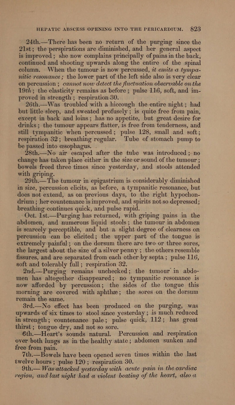 24th.—There has been no return of the purging since the 21st; the perspirations are diminished, and her general aspect is improved; she now complains principally of pains in the back, continued and shooting upwards along the entire of the spinal column. When the tumour is now percussed, 2¢ emits a tympa- nitic resonance ; the lower part of the left side also is very clear on percussion ; cannot now detect the fluctuation observable on the 19th; the elasticity remains as before; pulse 116, soft, and im- proved in strength ; respiration 30. 26th.—Was troubled with a hiccough the entire night; had but little sleep, and sweated profusely ; is quite free from pain, except in back and loins; has no appetite, but great desire for drinks; the tumour appears flatter, is free from tenderness, and still tympanitic when percussed; pulse 128, small and soft; respiration 32; breathing regular. ‘Tube of stomach pump to be passed into cesophagus. 28th.—No air escaped after the tube was introduced ;- no change has taken place either in the size or sound of the tumour ; bowels freed three times since yesterday, and stools attended with griping. 29th.—The tumour in epigastrium is considerably diminished mM size, percussion elicits, as before, a tympanitic resonance, but does not extend, as on previous days, to the right hypochon- drium ; her countenance is improved, and spirits not so depressed ; breathing continues quick, and pulse rapid. Oct. 1ist.—Purging has returned, with griping pains in the abdomen, and numerous liquid stools; the tumour in abdomen is scarcely perceptible, and but a slight degree of clearness on percussion can be elicited; the upper part of the tongue is extremely painful; on the dorsum there are two or three sores, the largest about the size of a silver penny ; the others resemble fissures, and are separated from each other by septa; pulse 116, soft and tolerably full; respiration 32. 2nd.—Purging remains unchecked; the tumour in abdo- men has altogether disappeared; no tympanitic resonance is now afforded by percussion; the sides of the tongue this morning are covered with aphthe; the sores on the dorsum remain the same. 3rd.—No effect has been produced on the purging, was upwards of six times to stool since yesterday ; is much reduced in strength; countenance pale; pulse quick, 112; has great thirst ; tongue dry, and not so sore. 6th.—Heart’s sounds natural. Percussion and respiration over both lungs as inthe healthy state; abdomen sunken and free from pain. 7th.—Bowels have been opened seven times within the last twelve hours ; pulse 120; respiration 30. 9th.— Was attacked yesterday with acute pain in the cardiac vegion, and last night had a violent beating of the heart, also a