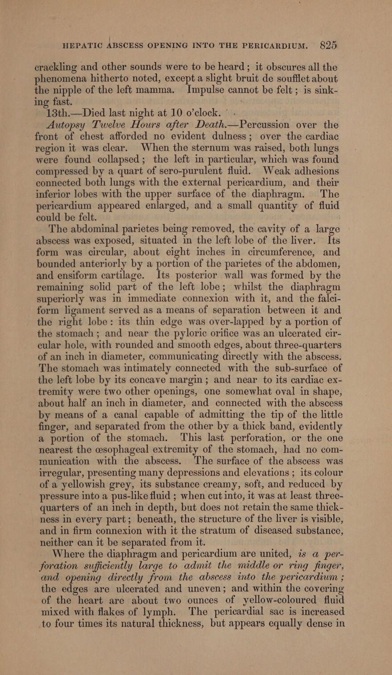 crackling and other sounds were to be heard ; it obscures all the phenomena hitherto noted, except a slight bruit de soufflet about the nipple of the left mamma. Impulse cannot be felt ; is sink- ing fast. 13th.—Died last night at 10 o’clock. ° . Autopsy Twelve Hours after Death.—Percussion over the front of chest afforded no eyident dulness; over the cardiac region it was clear. When the sternum was raised, both lungs were found collapsed; the left in particular, which was found compressed by a quart of sero-purulent fluid. Weak adhesions connected both lungs with the external pericardium, and their inferior lobes with the upper surface of the diaphragm. The pericardium appeared enlarged, and a small quantity of fluid could be felt. The abdominal parietes being removed, the cavity of a large abscess was exposed, situated in the left lobe of the liver. Its form was circular, about eight inches in circumference, and bounded anteriorly by a portion of the parietes of the abdomen, and ensiform cartilage. Its posterior wall was formed by the remaining solid part of the left lobe; whilst the diaphragm superiorly was in immediate connexion with it, and the falei- form ligament served as a means of separation between it and the right lobe: its thin edge was over-lapped by a portion of the stomach ; and near the pyloric orifice was an ulcerated cir- cular hole, with rounded and smooth edges, about three-quarters of an inch in diameter, communicating directly with the abscess. The stomach was intimately connected with the sub-surface of the left lobe by its concave margin ; and near to its cardiac ex- tremity were two other openings, one somewhat oval in shape, about half an inch in diameter, and connected with the abscess by means of a canal capable of admitting the tip of the little finger, and separated from the other by a thick band, evidently a portion of the stomach. ‘This last perforation, or the one nearest the esophageal extremity of the stomach, had no com- munication with the abscess. The surface of the abscess was irregular, presenting many depressions and elevations ; its.colour of a yellowish grey, its substance creamy, soft, and reduced by pressure into a pus-like fluid ; when cut into, it was at least three- quarters of an inch in depth, but does not retain the same thick- ness in every part; beneath, the structure of the liver is visible, and in firm connexion with it the stratum of diseased substance, neither can it be separated from it. Where the diaphragm and pericardium are united, 7s a per- foration sufficiently large to admit the middle or ring finger, and opening directly from the abscess into the pericardium ; the edges are ulcerated and uneven; and within the covering of the heart are about two ounces of yellow-coloured fiuid mixed with flakes of lymph. The pericardial sac is increased to four times its natural thickness, but appears equally dense in