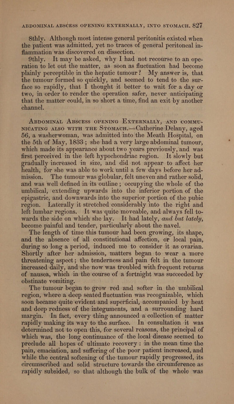 8thly. Although most intense general peritonitis existed when the patient was admitted, yet no traces of general peritoneal in- flammation was discovered on dissection. 9thly. It may be asked, why I had not recourse to an ope- ration to let out the matter, as soon as fluctuation had become plainly perceptible in the hepatic tumour? My answer is, that the tumour formed so quickly, and seemed to tend to the sur- face so rapidly, that I thought it better to wait for a day or two, in order to render the operation safer, never anticipating that the matter could, in so short a time, find an exit by another channel. ABDOMINAL ABSCESS OPENING EXTERNALLY, AND COMMU- NICATING ALSO WITH THE Stomacu.—Catherine Delany, aged 56, a washerwoman, was admitted into the Meath Hospital, on the 5th of May, 1833; she had a very large abdominal tumour, which made its appearance about two years previously, and was first perceived in the left hypochondriac region. It slowly but gradually increased in size, and did not appear to affect her health, for she was able to work until a few days before her ad- mission. The tumour was globular, felt uneven and rather solid, and was well defined in its outline ; occupying the whole of the umbilical, extending upwards into the inferior portion of the epigastric, and downwards into the superior portion of the pubic region. lLaterally it stretched considerably into the right and left lumbar regions. It was quite moveable, and always fell to- wards the side on which she lay. It had lately, and but lately, become painful and tender, particularly about the navel. The length of time this tumour had been growing, its shape, and the absence of all constitutional affection, or local pain, during so long a period, induced me to consider it as ovarian. Shortly after her admission, matters began to wear a more threatening aspect; the tenderness and pain felt in the tumour increased daily, and’she now was troubled with frequent returns of nausea, which in the course of a fortnight was succeeded by obstinate vomiting. The tumour began to grow red and softer in the umbilical region, where a deep seated fluctuation was recognizable, which soon became quite evident and superficial, accompanied by heat and deep redness of the integuments, and a surrounding hard margin. In fact, every thing announced a collection of matter rapidly making its way to the surface. In consultation it was determined not 'to open this, for several reasons, the principal of which was, the long continuance of the local disease seemed to preclude all hopes of ultimate recovery : in the mean time the pain, emaciation, and suffering of the poor patient increased, and while the central softening of the tumour rapidly progressed, its circumscribed and solid structure towards the circumference as rapidly subsided, so that although the bulk of the whole was