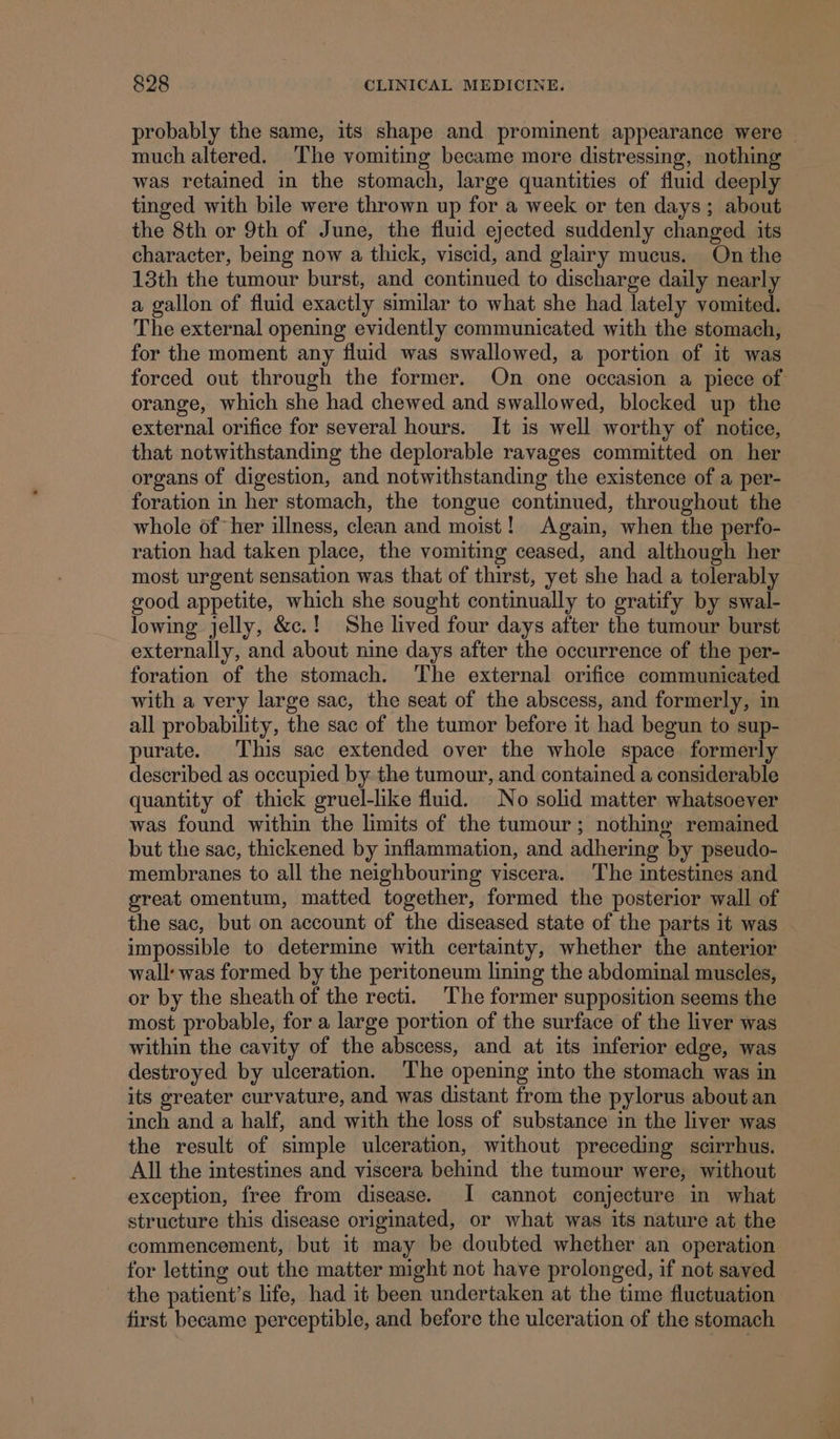 probably the same, its shape and prominent appearance were | much altered. The vomiting became more distressing, nothing was retained in the stomach, large quantities of fluid deeply tinged with bile were thrown up for a week or ten days; about the 8th or 9th of June, the fluid ejected suddenly changed its character, being now a thick, viscid, and glairy mucus. On the 13th the tumour burst, and continued to discharge daily nearly a gallon of fluid exactly similar to what she had lately vomited. The external opening evidently communicated with the stomach, for the moment any fluid was swallowed, a portion of it was forced out through the former. On one occasion a piece of orange, which she had chewed and swallowed, blocked up the external orifice for several hours. It is well worthy of notice, that notwithstanding the deplorable ravages committed on her organs of digestion, and notwithstanding the existence of a per- foration in her stomach, the tongue continued, throughout the whole of her illness, clean and moist! Again, when the perfo- ration had taken place, the vomiting ceased, and although her most urgent sensation was that of thirst, yet she had a tolerably good appetite, which she sought continually to gratify by swal- lowing jelly, &amp;c.! She lived four days after the tumour burst externally, and about nine days after the occurrence of the per- foration of the stomach. The external orifice communicated with a very large sac, the seat of the abscess, and formerly, in all probability, the sac of the tumor before it had begun to sup- purate. This sac extended over the whole space formerly described as occupied by the tumour, and contained a considerable quantity of thick gruel-like fluid. No solid matter whatsoever was found within the limits of the tumour; nothing remained but the sac, thickened by inflammation, and adhering by pseudo- membranes to all the neighbouring viscera. The intestines and great omentum, matted together, formed the posterior wall of the sac, but on account of the diseased state of the parts it was - impossible to determine with certainty, whether the anterior wall: was formed by the peritoneum lining the abdominal muscles, or by the sheath of the recti. The former supposition seems the most probable, for a large portion of the surface of the liver was within the cavity of the abscess, and at its inferior edge, was destroyed by ulceration. The opening into the stomach was in its greater curvature, and was distant from the pylorus about an inch and a half, and with the loss of substance in the liver was the result of simple ulceration, without preceding scirrhus. All the intestines and viscera behind the tumour were, without exception, free from disease. I cannot conjecture in what structure this disease originated, or what was its nature at the commencement, but it may be doubted whether an operation for letting out the matter might not have prolonged, if not saved the patient’s life, had it been undertaken at the time fluctuation first became perceptible, and before the ulceration of the stomach