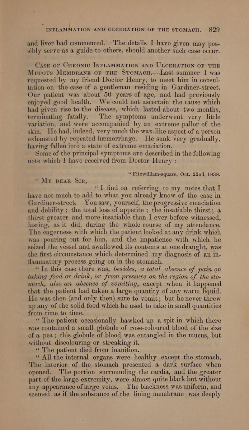 and liver had commenced. The details I have given may pos- sibly serve as a guide to others, should another such ease occur. Casz oF Curonic INFLAMMATION AND ULCERATION OF THE Mucous MempraneE OF THE SToMacH.—Last summer I was requested by my friend Doctor Henry, to meet him in consul- tation on the case of a gentleman residing in Gardiner-street. Our patient was about 50 years of age, and had previously enjoyed good health. We could not ascertain the cause which had given rise to the disease, which lasted about two months, terminating fatally. The symptoms underwent very little variation, and were accompanied by an extreme pallor of the skin. He had, indeed, very much the wax-like aspect of a person exhausted by repeated hemorrhage. He sunk very gradually, having fallen into a state of extreme emaciation. Some of the principal symptoms are described in the following note which I have received from Doctor Henry : ‘* Fitzwilliam-square, Oct. 22nd, 1838. ‘““My DEAR SiR, “]T find on referring to my notes that I have not much to add to what you already know of the case in Gardiner-street. Yousaw, yourself, the progressive emaciation and debility ; the total loss of appetite ; the insatiable thirst; a thirst greater and more insatiable than I ever before witnessed, lasting, as it did, durmg the whole course of my attendance. The eagerness with which the patient looked at any drink which was pouring out for him, and the impatience with which he seized the vessel and swallowed its contents at one draught, was the first circumstance which determined my diagnosis of an in- flammatory process going on in the stomach. ‘In this case there was, besides, a total absence of pain on taking food or drink, or from pressure on the region of the sto- mach, also an absence of vomiting, except when it happened that the patient had taken a large quantity of any warm liquid. He was then (and only then) sure to vomit; but he never threw up any of the solid food which he used to take in small quantities from time to time. ‘The patient occasionally hawked up a spit in which there was contained a small globule of rose-coloured blood of the size of a pea; this globule of blood was entangled in the mucus, but without discolouring or streaking it. « The patient died from inanition. ‘‘ All the internal organs were healthy except the stomach, The interior of the stomach presented a dark surface when opened. The portion surrounding the cardia, and the greater part of the large extremity, were almost quite black but without any appearance of large veins. The blackness was uniform, and seemed as if the substance of the lining membrane was deeply