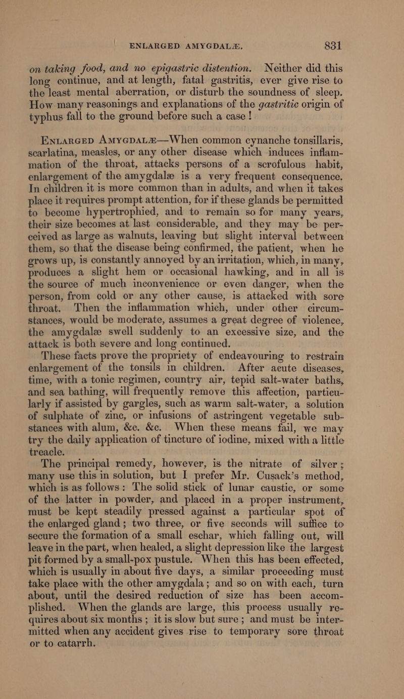 on taking food, and no epigastric distention. Neither did this Jong continue, and at length, fatal gastritis, ever give rise to the least mental aberration, or disturb the soundness of sleep. How many reasonings and explanations of the gastritic origin of typhus fall to the ground before such a case ! Eniarcep AmMyGpaL“2—When common cynanche tonsillaris, scarlatina, measles, or any other disease which induces inflam- mation of the throat, attacks persons of a scrofulous habit, enlargement of the amygdale is a very frequent consequence. In children it is more common than in adults, and when it takes place it requires prompt attention, for if these glands be permitted to become hypertrophied, and to remain so for many years, their size becomes at last considerable, and they may be per- ceived as large as walnuts, leaving but slight interval between them, so that the disease being confirmed, the patient, when he grows up, is constantly annoyed by an irritation, which, in many, produces a slight hem or occasional hawking, and in all is the source of much inconvenience or even danger, when the person, from cold or any other cause, is attacked with sore throat. Then the inflammation which, under other circum- stances, would be moderate, assumes a great degree of violence, the amygdalz swell suddenly to an excessive size, and the attack is both severe and long continued. These facts prove the propriety of endeavouring to restrain enlargement of the tonsils in children. After acute diseases, time, with a tonic regimen, country air, tepid salt-water baths, and sea bathing, will frequently remove this affection, partieu- larly if assisted by gargles, such as warm salt-water, a solution of sulphate of zinc, or infusions of astringent vegetable sub- stances with alum, &amp;c. &amp;c. When these means fail, we may try the daily application of tincture of iodine, mixed with a little treacle. The principal remedy, however, is the nitrate of silver; many use this in solution, but I prefer Mr. Cusack’s method, which is as follows: The solid stick of lunar caustic, or some of the latter in powder, and placed in a proper instrument, must be kept steadily pressed against a particular spot of the enlarged gland ; two three, or five seconds will suffice to secure the formation of a small eschar, which falling out, will leave in the part, when healed, a slight depression like the largest pit formed by a small-pox pustule. When this has been effected, which is usually in about five days, a similar proceeding must take place with the other amygdala; and so on with each, turn about, until the desired reduction of size has been aecom- plished. When the glands are large, this process usually re- quires about six months ; it is slow but sure ; and must be inter- mitted when any accident gives rise to temporary sore throat or to catarrh.