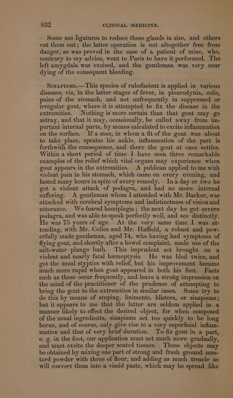Some use ligatures to reduce these glands in size, and others cut them out; the latter operation is not altogether free from danger, as was proved in the case of a patient of mine, who, contrary to my advice, went to Paris to have it performed. The left amygdala was excised, and the gentleman was very near dying of the consequent bleeding. Sinapisms.— This species of rubefacient is applied in various diseases, viz, in the latter stages of fever, in pleurodynia, colic, pains of the stomach, and not unfrequently in suppressed or irregular gout, where it is attempted to fix the disease in the extremities. | Nothing is more certain than that gout may go astray, and that 1t may, occasionally, be called away from im- portant internal parts, by means calculated to excite inflammation on the surface. Ifa man, in whom a fit of the gout was about to take place, sprains his ankle, inflammation of the part is forthwith the consequence, and there the gout at once settles. Within a short period of time I have seen three remarkable examples of the relief which vital organs may experience when gout appears in the extremities. A publican applied to me with violent pain in his stomach, which came on every evening, and lasted many hours in spite of every remedy. Ina day or two he got a violent attack of podagra, and had no more internal suffering. A gentleman whom I attended with Mr. Barker, was attacked with cerebral symptoms and indistinctness of vision and utterance. We feared hemiplegia; the next day he got severe podagra, and was able to speak perfectly well, and see distinctly. He was 75 years of age. At the very same time I was at- tending, with Mr. Colles and Mr. Haffield, a robust and pow- erfully made gentleman, aged 74, who having had symptoms of flying gout, and shortly after a bowel complaint, made use of the salt-water plunge bath. This imprudent act brought on a violent and nearly fatal hemoptysis. He was bled twice, and got the usual styptics with relief, but his improvement became much more rapid when gout appeared in both his feet. Facts such as these occur frequently, and leave a strong impression on the mind of the practitioner of the prudence of attempting to bring the gout to the extremities in similar cases. Some try to do this by means of stuping, liniments, blisters, or sinapisms ; but it appears to me that the latter are seldom applied in a manner likely to effect the desired object, for when composed of the usual ingredients, sinapisms act too quickly to be long borne, and of course, only give rise to a very superficial inflam- mation and that of very brief duration. To fix gout in a part, e. g. in the foot, our application must act much more gradually, and must excite the deeper seated tissues. These objects may be obtained by mixing one part of strong and fresh ground mus- tard powder with three of flour, and adding as much treacle as will convert them into a viscid paste, which may be spread like