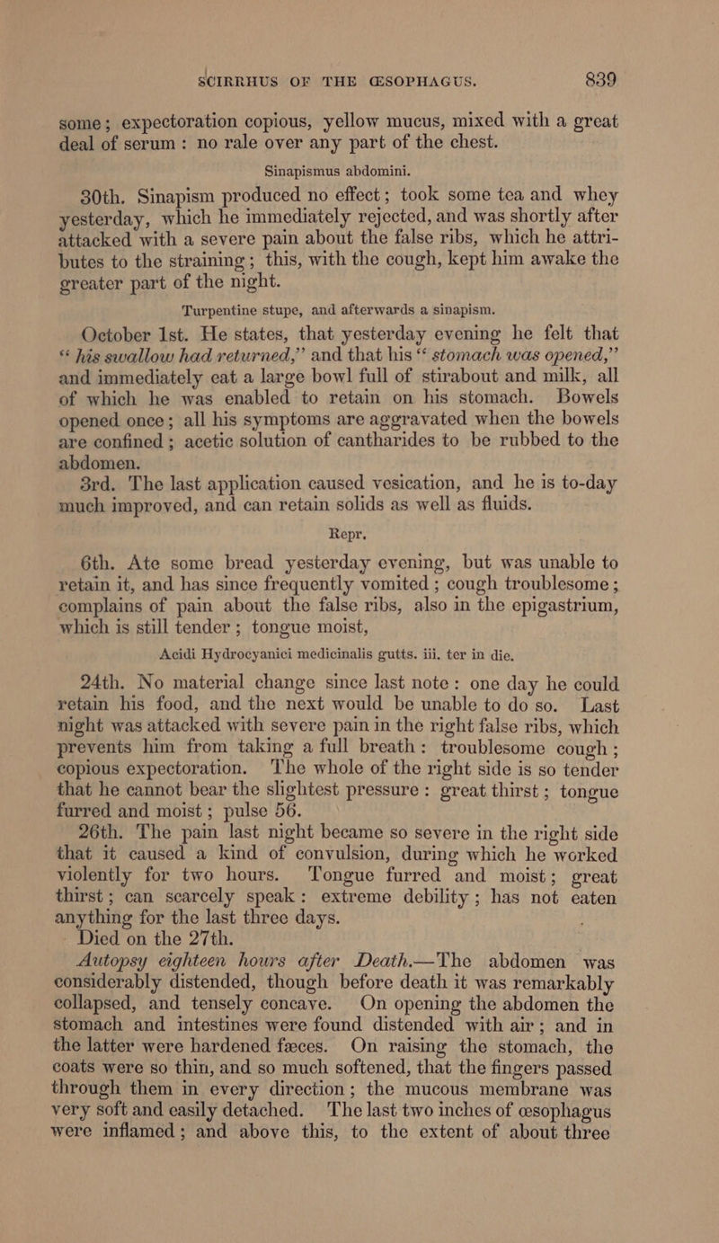 | some; expectoration copious, yellow mucus, mixed with a great deal of serum: no rale over any part of the chest. Sinapismus abdomini. 30th. Sinapism produced no effect; took some tea and whey yesterday, which he immediately rejected, and was shortly after attacked with a severe pain about the false ribs, which he attri- butes to the straining; this, with the cough, kept him awake the greater part of the night. Turpentine stupe, and afterwards a sinapism. October Ist. He states, that yesterday evening he felt that ** his swallow had returned,” and that his “‘ stomach was opened,” and immediately eat a large bowl full of stirabout and milk, all of which he was enabled to retain on his stomach. Bowels opened once; all his symptoms are aggravated when the bowels are confined ; acetic solution of cantharides to be rubbed to the abdomen. 3rd. The last application caused vesication, and he 1s to-day much improved, and can retain solids as well as fluids. Repr. 6th. Ate some bread yesterday evening, but was unable to retain it, and has since frequently vomited ; cough troublesome ; complains of pain about the false ribs, also in the epigastrium, which is still tender ; tongue moist, Acidi Hydrocyanici medicinalis gutts. iii. ter in die, 24th. No material change since last note: one day he could retain his food, and the next would be unable to do so. Last night was attacked with severe pain in the right false ribs, which prevents him from taking a full breath: troublesome cough ; copious expectoration. The whole of the right side is so tender that he cannot bear the shghtest pressure: great thirst ; tongue furred and moist ; pulse 56. 26th. The pain last night became so severe in the right side that it caused a kind of convulsion, during which he worked violently for two hours. Tongue furred and moist; great thirst ; can scarcely speak: extreme debility ; has not eaten anything for the last three days. - Died on the 27th. Autopsy eighteen hours after Death—The abdomen was considerably distended, though before death it was remarkably collapsed, and tensely concave. On opening the abdomen the stomach and intestines were found distended with air; and in the latter were hardened feces. On raising the stomach, the coats were so thin, and so much softened, that the fingers passed through them in every direction; the mucous membrane was very soft and easily detached. The last two inches of esophagus were inflamed; and above this, to the extent of about three