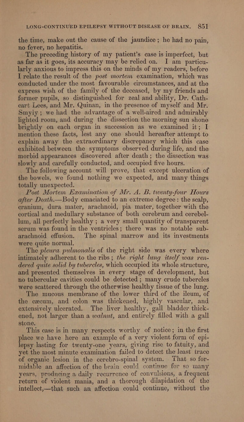 the time, make out the cause of the jaundice; he had no pain, no fever, no hepatitis. The preceding history of my patient’s case is imperfect, but as far as it goes, its accuracy may be relied on. I am particu- larly anxious to impress this on the minds of my readers, before I relate the result of the post mortem examination, which was conducted under the most favourable circumstances, and at the express wish of the family of the deceased, by my friends and former pupils, so distinguished for zeal and ability, Dr. Cath- cart Lees, and Mr. Quinan, in the presence of myself and Mr. Smyly; we had the advantage of a well-aired and admirably lighted room, and during the dissection the morning sun shone brightly on each organ in succession as we examined it; I mention these facts, lest any one should hereafter attempt to explain away the extraordinary discrepancy which this case exhibited between the symptoms observed during life, and the morbid appearances discovered after death; the dissection was slowly and carefully conducted, and occupied five hours. _ The following account will prove, that except ulceration of the bowels, we found nothing we expected, and many things totally unexpected. Post Mortem Examination of Mr. A. B. twenty-four Hours after Death.—Body emaciated to an extreme degree : the scalp, cranium, dura mater, arachnoid, pia mater, together with the cortical and medullary substance of both cerebrum and cerebel- lum, all perfectly healthy ; a very small quantity of transparent serum was found in the ventricles; there was no notable sub- arachnoid effusion. The spinal marrow and its investments were quite normal. The pleura pulmonalis of the right side was every where intimately adherent to the ribs; the right lung itself was ren- dered quite solid by tubercles, which occupied its whole structure, and presented themselves in every stage of development, but no tubercular cavities could be detected; many crude tubercles were scattered through the otherwise healthy tissue of the lung. The mucous membrane of the lower third of the ileum, of the caecum, and colon was thickened, highly vascular, and | extensively ulcerated. The liver healthy, gall bladder thick- ened, not larger than a walnut, and entirely filled with a gall stone. This case is in many respects worthy of notice; in the first place we have here an example of a very violent form of epi- lepsy lasting for twenty-one years, giving rise to fatuity, and yet the most minute examination failed to detect the least trace of organic lesion in the cerebro-spinal system. That so for- midable an affection of the brain could continue for so many years, producing a daily recurrence of convulsions, a frequent return of violent mania, and a thorough dilapidation of the intellect,—that such an affection could continue, without the