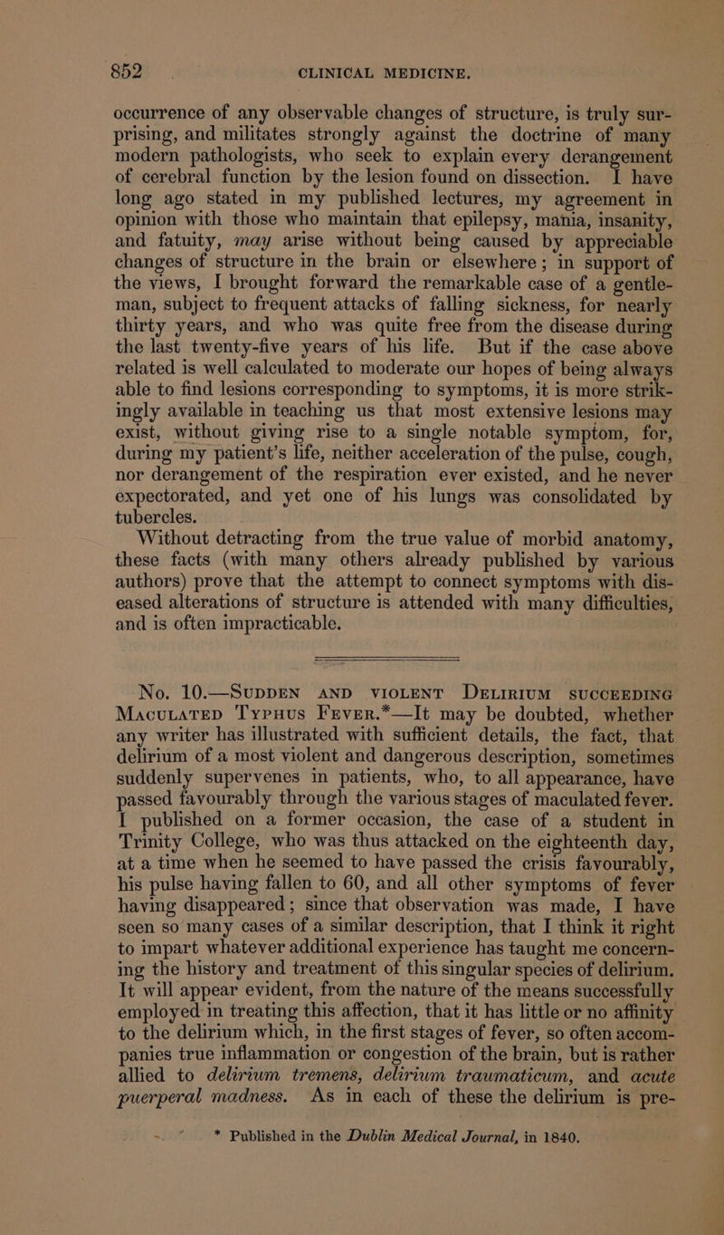 occurrence of any observable changes of structure, is truly sur- prising, and militates strongly against the doctrine of many modern pathologists, who seek to explain every derangement of cerebral function by the lesion found on dissection. I have long ago stated in my published lectures, my agreement in opinion with those who maintain that epilepsy, mania, insanity, and fatuity, may arise without being caused by appreciable changes of structure in the brain or elsewhere; in support of the views, I brought forward the remarkable case of a gentle- man, subject to frequent attacks of falling sickness, for nearly thirty years, and who was quite free from the disease during the last twenty-five years of his life. But if the case above related is well calculated to moderate our hopes of being always able to find lesions corresponding to symptoms, it is more strik- ingly available in teaching us that most extensive lesions may exist, without giving rise to a single notable symptom, for, during my patient’s life, neither acceleration of the pulse, cough, nor derangement of the respiration ever existed, and he never | expectorated, and yet one of his lungs was consolidated by tubercles. Without detracting from the true value of morbid anatomy, these facts (with many others already published by various authors) prove that the attempt to connect symptoms with dis- eased alterations of structure is attended with many difficulties, and is often impracticable. No. 10.—SupDEN AND VIOLENT DELIRIUM sUCCEEDING MacutateD Typuus Fever.*—It may be doubted, whether any writer has illustrated with sufficient details, the fact, that delirium of a most violent and dangerous description, sometimes suddenly supervenes in patients, who, to all appearance, have passed favourably through the various stages of maculated fever. I published on a former occasion, the case of a student in Trinity College, who was thus attacked on the eighteenth day, at a time when he seemed to have passed the crisis favourably, his pulse having fallen to 60, and all other symptoms of fever — having disappeared ; since that observation was made, I have seen so many cases of a similar description, that I think it right to impart whatever additional experience has taught me concern- ing the history and treatment of this singular species of delirium. It will appear evident, from the nature of the means successfully employed in treating this affection, that it has little or no affinity to the delirium which, in the first stages of fever, so often accom- panies true inflammation or congestion of the brain, but is rather allied to deliriwm tremens, delirium traumaticum, and acute puerperal madness. As in each of these the delirium is pre- =f * Published in the Dublin Medical Journal, in 1840.