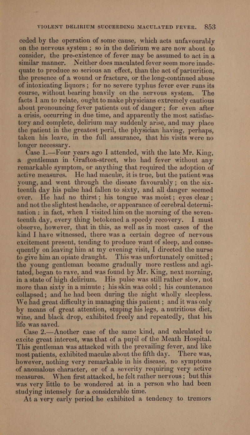 ceded by the operation of some cause, which acts unfavourably on the nervous system ; so in the delirium we are now about to consider, the pre-existence of fever may be assumed to act in a similar manner. Neither does maculated fever seem more inade- quate to produce so serious an effect, than the act of parturition, the presence of a wound or fracture, or the long-continued abuse of intoxicating liquors; for no severe typhus fever ever runs its course, without bearing heavily on the nervous system. The facts I am to relate, ought to make physicians extremely cautious about pronouncing fever patients out of danger; for even after @ crisis, occurring in due time, and apparently the most satisfac- tory and complete, delirium may suddenly arise, and may place the patient in the greatest peril, the physician having, perhaps, taken his leave, in the full assurance, that his visits were no longer necessary. Case 1.—Four years ago I attended, with the late Mr. King, a gentleman in Grafton-street, who had fever without any remarkable symptom, or anything that required the adoption of active measures. He had macula, it is true, but the patient was young, and went through the disease favourably ; on the six- teenth day his pulse had fallen to sixty, and all danger seemed over. He had no thirst; his tongue was moist; eyes clear ; and not the slightest headache, or appearance of cerebral determi- nation: in fact, when I visited him on the morning of the seven- teenth day, every thing betokened a speedy recovery. I must observe, however, that in this, as well as in most cases of the kind I have witnessed, there was a certain degree of nervous excitement present, tending to produce want of sleep, and conse- quently on leaving him at my evening visit, I directed the nurse to give him an opiate draught. This was unfortunately omitted ; the young gentleman became gradually more restless and agi- tated, began to rave, and was found by Mr. King, next morning, in a state of high delirium. His pulse was still rather slow, not more than sixty ina minute; his skin was cold; his countenance collapsed; and he had been during the night wholly sleepless. We had great difficulty in managing this patient ; and it was only by means of great attention, stuping his legs, a nutritious diet, — wine, and black drop, exhibited freely and repeatedly, that his life was saved. Case 2.—Another case of the same kind, and calculated to excite great interest, was that of a pupil of the Meath Hospital. This gentleman was attacked with the prevailing fever, and like most patients, exhibited macule about the fifth day. There was, however, nothing very remarkable in his disease, no symptoms of anomalous character, or of a severity requiring very active measures. When first attacked, he felt rather nervous; but this was very little to be wondered at in a person who had been studying intensely for a considerable time. At a very early period he exhibited a tendency to tremors