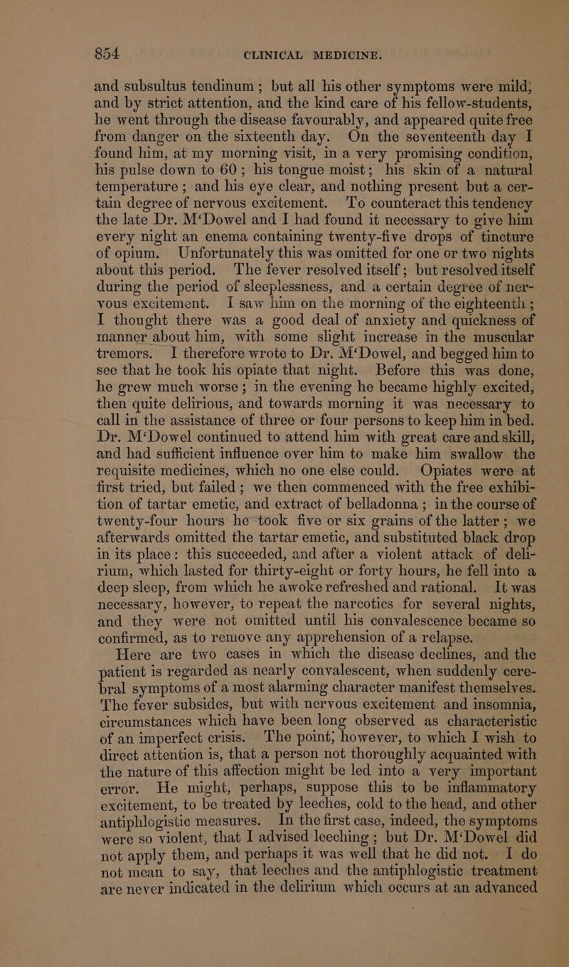 and subsultus tendinum ; but all his other symptoms were mild; and by strict attention, and the kind care of his fellow-students, he went through the disease favourably, and appeared quite free from danger on the sixteenth day. On the seventeenth day I found him, at my morning visit, Im a very promising condition, his pulse down to 60; his tongue moist; his skin of a natural temperature ; and his eye clear, and nothing present but a cer- tain degree of nervous excitement. ‘To counteract this tendency the late Dr. M‘Dowel and I had found it necessary to give him every night an enema containing twenty-five drops of tincture of opium. Unfortunately this was omitted for one or two nights about this period. The fever resolved itself; but resolved itself during the period of sleeplessness, and a certain degree of ner- vous excitement. I saw him on the morning of the eighteenth ; I thought there was a good deal of anxiety and quickness of manner about him, with some slight increase in the muscular tremors. I therefore wrote to Dr. M‘Dowel, and begged him to see that he took his opiate that night. Before this was done, he grew much worse ; in the evening he became highly excited, then quite delirious, and towards morning it was necessary to call in the assistance of three or four persons to keep him in bed. Dr. M‘Dowel continued to attend him with great care and skill, and had sufficient influence over him to make him swallow the requisite medicines, which no one else could. Opiates were at first tried, but failed ; we then commenced with the free exhibi- tion of tartar emetic, and extract of belladonna; in the course of twenty-four hours he took five or six grains of the latter ; we afterwards omitted the tartar emetic, and substituted black drop in its place: this succeeded, and after a violent attack of deli- rium, which lasted for thirty-eight or forty hours, he fell into a deep sleep, from which he awoke refreshed and rational. It was necessary, however, to repeat the narcotics for several nights, and they were not omitted until his convalescence became so confirmed, as to remove any apprehension of a relapse. Here are two cases in which the disease declines, and the patient is regarded as nearly convalescent, when suddenly cere- bral symptoms of a most alarming character manifest themselves. The fever subsides, but with nervous excitement. and insomnia, circumstances which have been long observed as characteristic of an imperfect crisis. The point; however, to which I wish to direct attention is, that a person not thoroughly acquainted with the nature of this affection might be led into a very important error. He might, perhaps, suppose this to be inflammatory excitement, to be treated by leeches, cold to the head, and other antiphlogistic measures. In the first case, indeed, the symptoms were so violent, that I advised leeching ; but Dr. M‘Dowel did not apply them, and perhaps it was well that he did not. I do not mean to say, that leeches and the antiphlogistic treatment are never indicated in the delirium which occurs at an advanced