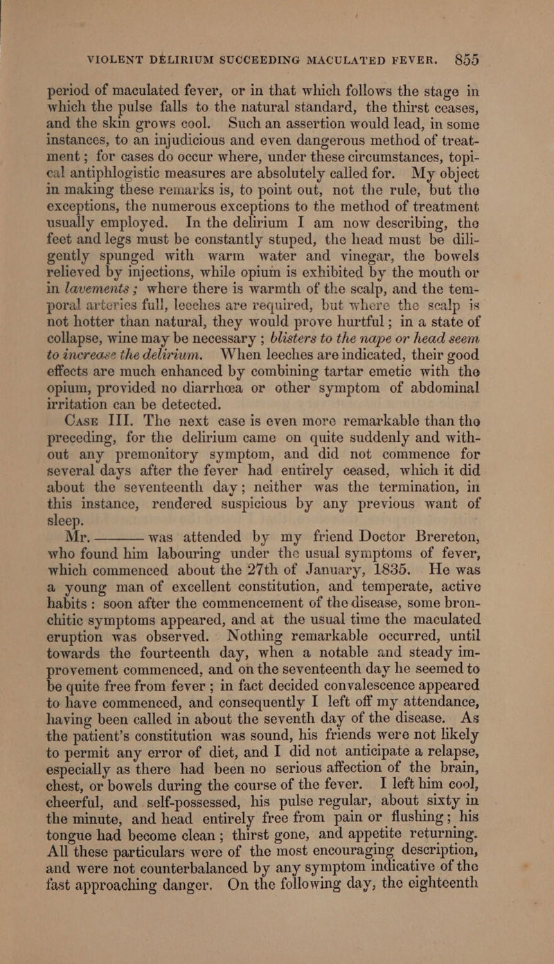 t VIOLENT DELIRIUM SUCCEEDING MACULATED FEVER. 855 period of maculated fever, or in that which follows the stage in which the pulse falls to the natural standard, the thirst ceases, and the skin grows cool. Such an assertion would lead, in some instances, to an injudicious and even dangerous method of treat- ment; for cases do occur where, under these circumstances, topi- eal antiphlogistic measures are absolutely calied for. My object in making these remarks is, to point out, not the rule, but the exceptions, the numerous exceptions to the method of treatment usually employed. In the delirium I am now describing, the feet and legs must be constantly stuped, the head must be dili- gently spunged with warm water and vinegar, the bowels relieved by injections, while opium is exhibited by the mouth or in lavements ; where there is warmth of the scalp, and the tem- poral arteries full, leeches are required, but where the scalp is not hotter than natural, they would prove hurtful ; in a state of collapse, wine may be necessary ; blisters to the nape or head seem to increase the delirium. When leeches are indicated, their good effects are much enhanced by combining tartar emetic with the opium, provided no diarrhcea or other symptom of abdominal irritation can be detected. Case III. The next case is even more remarkable than the preceding, for the delirium came on quite suddenly and with- out any premonitory symptom, and did not commence for several days after the fever had entirely ceased, which it did about the seventeenth day; neither was the termination, in this instance, rendered suspicious by any previous want of sleep. Mr. was attended by my friend Doctor Brereton, who found him labouring under the usual symptoms of fever, which commenced about the 27th of January, 1835. He was a young man of excellent constitution, and temperate, active habits : soon after the commencement of the disease, some bron- chitic symptoms appeared, and at the usual time the maculated eruption was observed. Nothing remarkable occurred, until towards the fourteenth day, when a notable and steady im- provement commenced, and on the seventeenth day he seemed to be quite free from fever ; in fact decided convalescence appeared to have commenced, and consequently I left off my attendance, having been called in about the seventh day of the disease. As the patient’s constitution was sound, his friends were not likely to permit any error of diet, and I did not anticipate a relapse, especially as there had been no serious affection of the brain, chest, or bowels during the course of the fever. I left him cool, cheerful, and. self-possessed, his pulse regular, about sixty in the minute, and head entirely free from pain or flushing; his tongue had become clean ; thirst gone, and appetite returning. All these particulars were of the most encouraging description, and were not counterbalanced by any symptom indicative of the fast approaching danger. On the following day, the eighteenth