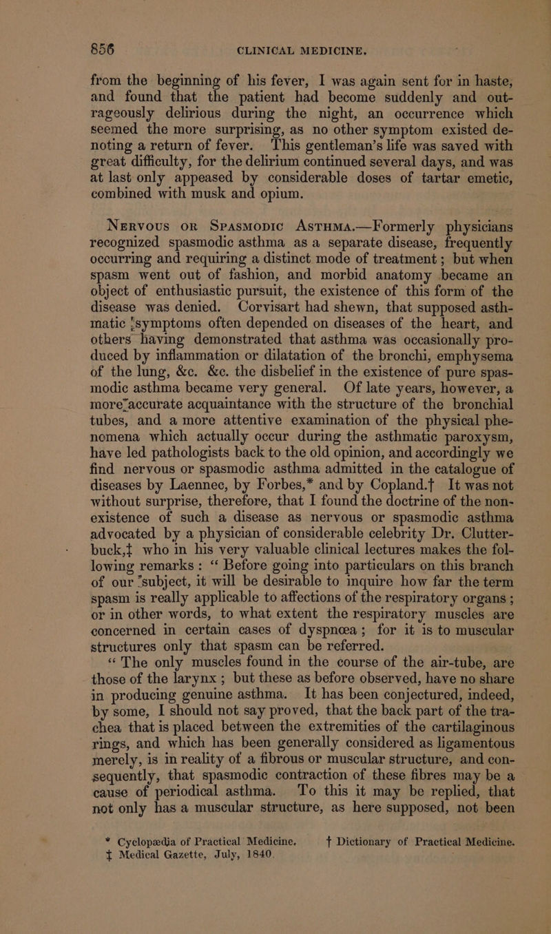 from the beginning of his fever, I was again sent for in haste, and found that the patient had become suddenly and out- rageously delirious during the night, an occurrence which seemed the more surprising, as no other symptom existed de- noting a return of fever. This gentleman’s life was saved with great difficulty, for the delirium continued several days, and was at last only appeased by considerable doses of tartar emetic, combined with musk and opium. Nervous or Spasmopic AstumMs.—Formerly physicians recognized spasmodic asthma as a separate disease, frequently occurring and requiring a distinct mode of treatment; but when spasm went out of fashion, and morbid anatomy became an object of enthusiastic pursuit, the existence of this form of the disease was denied. Corvisart had shewn, that supposed asth- matic ;symptoms often depended on diseases of the heart, and others having demonstrated that asthma was occasionally pro- duced by inflammation or dilatation of the bronchi, emphysema of the lung, &amp;c. &amp;c. the disbelief in the existence of pure spas- modic asthma became very general. Of late years, however, a more7accurate acquaintance with the structure of the bronchial tubes, and a more attentive examination of the physical phe- nomena which actually occur during the asthmatic paroxysm, have led pathologists back to the old opinion, and accordingly we find nervous or spasmodic asthma admitted in the catalogue of diseases by Laennec, by Forbes,* and by Copland.f It was not without surprise, therefore, that I found the doctrine of the non- existence of such a disease as nervous or spasmodic asthma advocated by a physician of considerable celebrity Dr. Clutter- buck,t who in his very valuable clinical lectures makes the fol- lowing remarks: “‘ Before going into particulars on this branch of our “subject, it will be desirable to inquire how far the term spasm is really applicable to affections of the respiratory organs ; or in other words, to what extent the respiratory muscles are concerned in certain cases of dyspnoea; for it is to muscular structures only that spasm can be referred. ‘*The only muscles found in the course of the air-tube, are _ those of the larynx ; but these as before observed, have no share in producing genuine asthma. It has been conjectured, indeed, by some, I should not say proved, that the back part of the tra- chea that is placed between the extremities of the cartilaginous rings, and which has been generally considered as ligamentous merely, is in reality of a fibrous or muscular structure, and con- sequently, that spasmodic contraction of these fibres may be a cause of periodical asthma. To this it may be replied, that not only has a muscular structure, as here supposed, not been “ Cyclopedia of Practical Medicine, + Dictionary of Practical Medicine. { Medical Gazette, July, 1840. .