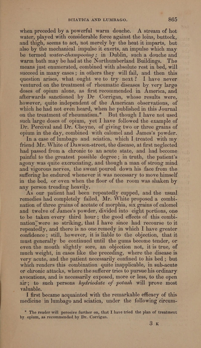 when preceded by a powerful warm douche. A stream of hot water, played with considerable force against the loins, buttock, and thigh, seems to act, not merely by the heat it imparts, but also by the mechanical impulse it exerts, an impulse which may be termed water-champooing ; 1 Dublin, such a douche and warm bath may be had at the Northumberland Buildings. The means just enumerated, combined with absolute rest in bed, will succeed in many cases; in others they will fail, and then this question arises, what ought we to try next? I have never ventured on the treatment of rheumatic diseases by very large doses of opium alone, as first recommended in America, and afterwards sanctioned by Dr Corrigan, whose results were, however, quite independent of the American observations, of which he had not even heard, when he published in this Journal on the treatment of rheumatism.* But though I have not used such large doses of opium, yet I have followed the example of Dr. Percival and Dr. Cheyne, of giving two or three grains of opium in the day, combined with calomel and James’s powder. In a case of lumbago and sciatica, which I treated with my friend Mr. White of Dawson-street, the disease, at first neglected had passed from a chronic to an acute state, and had become painful to the greatest possible degree; in truth, the patient’s agony was quite excruciating, and though a man of strong mind and vigorous nerves, the sweat poured down his face from the suffering he endured whenever it was necessary to move himself in the bed, or even when the floor of the room was shaken by any person treading heavily. As our patient had been repeatedly cupped, and the usual remedies had completely failed, Mr. White proposed a combi- nation of three grains of acetate of morphia, six grains of calomel and twelve of James’s powder, divided into eight portions, one to be taken every third hour; the good effects of this combi- nation’ were so striking, that I have since had recourse to it repeatedly, and there is no one remedy in which I have greater confidence ; still, however, it is hable to the objection, that it must generally be continued until the gums become tender, or even the mouth slightly sore, an objection not, it is true, of much weight, in cases like the preceding, where the disease is very acute, and the patient necessarily confined to his bed ; but which renders this combination quite inapplicable, in sub-acute or chronic attacks, where the sufferer tries to pursue his ordinary avocations, and is necessarily exposed, more or less, to the open air; to such persons hydriodate of potash will prove most valuable. I first became acquainted with the remarkable efficacy of this medicine in lumbago and sciatica, under the following circum- * The reader will perceive further on, that I have tried the plan of treatment by opium, as recommended by Dr. Corrigan. 3 °K