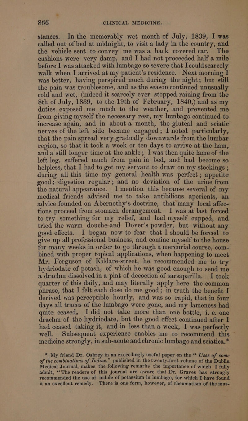 stances. Inthe memorably wet month of July, 1839, I was called out of bed at midnight, to visit a lady in the country, and the vehicle sent to convey me was a hack covered car. The cushions were very damp, and I had not proceeded half a mile before I was attacked with lumbago so severe that I couldscarcely walk when I arrived at my patient’s residence. Next morning I was better, having perspired much during the night; but still the pain was troublesome, and as the season continued unusually eold and wet, (indeed it scarcely ever stopped raining from the 8th of July, 1839, to the 19th of February, 1840,) and as my duties exposed me much to the weather, and prevented me from giving myself the necessary rest, my lumbago continued to increase again, and in about a month, the gluteal and seiatie nerves of the left side became engaged; I noted particularly, that the pain spread very gradually downwards from the lumbar region, so that it took a week or ten days to arrive at the ham, and a still longer time at the ankle; I was then quite lame of the left leg, suffered much from pain in bed, and had become so helpless, that I had to get my servant to draw on my stockings ; during all this time my general health was perfect ; appetite good; digestion regular; and no deviation of the urine from the natural appearance. I mention this because several of my medical friends advised me to take antibilious aperients, an advice founded on Abernethy’s doctrine, that many local affec- tions proceed from stomach derangement. I was at last forced to try something fur my relief, and had myself cupped, and tried the warm douche and Dover’s powder, but without an good effects. I began now to fear that I should be forced to give up all professional business, and confine myself to the house for many weeks in order to go through a mercurial course, com- bined with proper topical applications, when happening to meet Mr. Ferguson of Kildare-street, he recommended me to try hydriodate of potash, of which he was good enough to send me a drachm dissolved in a pint of decoction of sarsaparilla. I took quarter of this daily, and may literally apply here the common phrase, that I felt each dose do me good; in truth the benefit I derived was perceptible hourly, and was so rapid, that in four days all traces of the lumbago were gone, and my lameness had quite ceased. I did not take more than one bottle, i, e. one drachm of the hydriodate, but the good effect continued after I had ceased taking it, and in less than a week, I was perfectly well. Subsequent experience enables me to recommend this — medicine strongly, in sub-acute and chronic lumbago and sciatica.* * My friend Dr. Osbrey in an exceedingly useful paper on the “ Uses of some of the combinations of Iodine,” published in the twenty-first volume of the Dublin Medical Journal, makes the following remarks the importance of which I fully admit, ‘The readers of this journal are aware that Dr. Graves has strongly recommended the use of iodide of potassium in lumbago, for which I have found it an excellent remedy. ‘There is one form, however, of rheumatism of the mus-