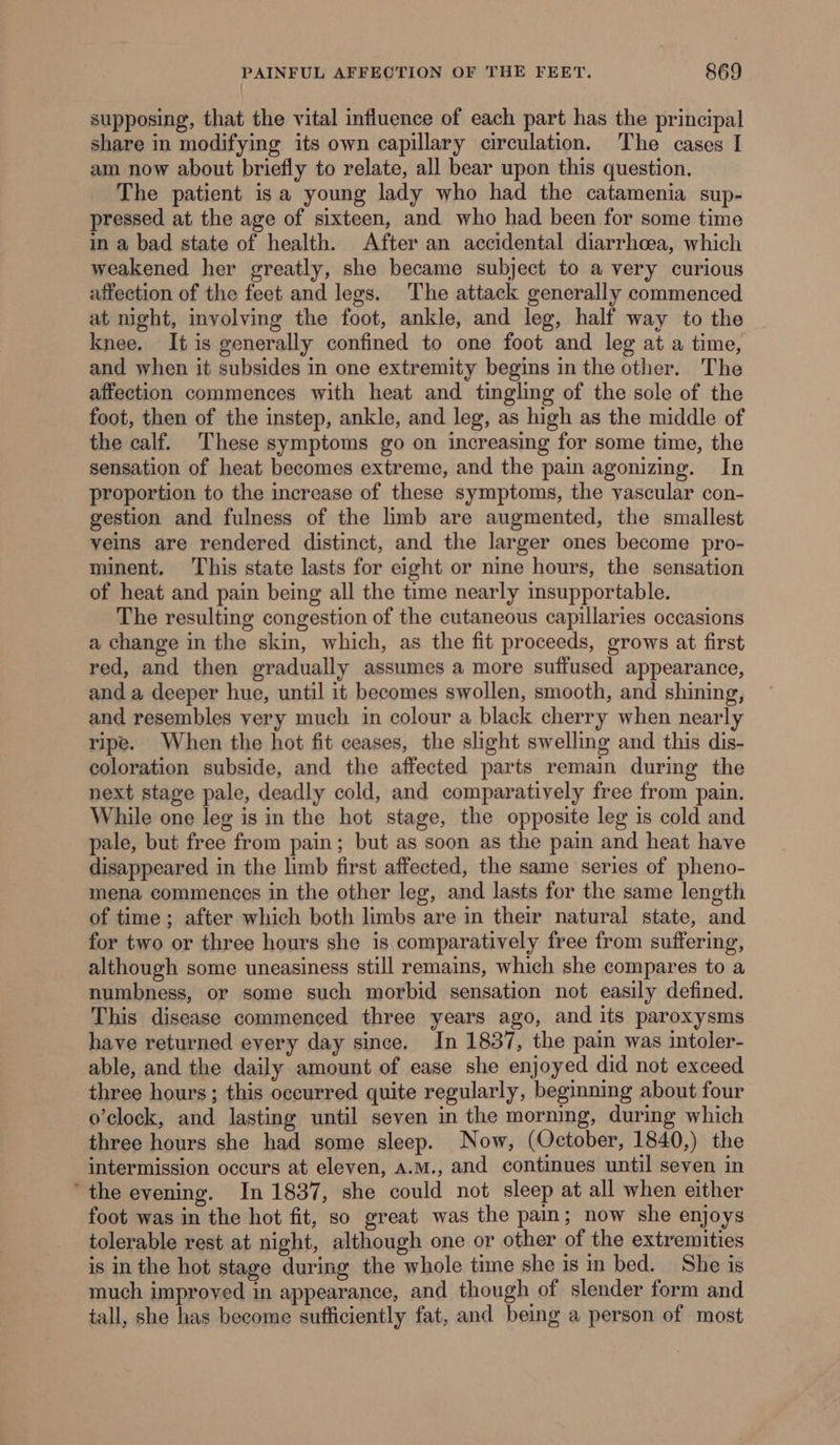 supposing, that the vital influence of each part has the principal share in modifying its own capillary circulation. The cases I am now about briefly to relate, all bear upon this question. The patient is a young lady who had the catamenia sup- pressed at the age of sixteen, and who had been for some time in a bad state of health. After an accidental diarrhoea, which weakened her greatly, she became subject to a very curious affection of the feet and legs. The attack generally commenced at night, involving the foot, ankle, and leg, half way to the knee. It is generally confined to one foot and leg at a time, and when it subsides in one extremity begins in the other. The affection commences with heat and tingling of the sole of the foot, then of the instep, ankle, and leg, as high as the middle of the calf. These symptoms go on increasing for some time, the sensation of heat becomes extreme, and the pain agonizing. In proportion to the increase of these symptoms, the vascular con- gestion and fulness of the limb are augmented, the smallest veins are rendered distinct, and the larger ones become pro- minent. This state lasts for eight or nine hours, the sensation of heat and pain being all the time nearly insupportable. The resulting congestion of the cutaneous capillaries occasions a change in the skin, which, as the fit proceeds, grows at first red, and then gradually assumes a more suffused appearance, and a deeper hue, until it becomes swollen, smooth, and shining, and resembles very much in colour a black cherry when nearly ripe. When the hot fit ceases, the slight swelling and this dis- coloration subside, and the affected parts remain during the next stage pale, deadly cold, and comparatively free from pain. While one leg is in the hot stage, the opposite leg 1s cold and pale, but free from pain; but as soon as the pain and heat have disappeared in the limb first affected, the same series of pheno- mena commences in the other leg, and lasts for the same length of time ; after which both limbs are in their natural state, and for two or three hours she is comparatively free from suffering, although some uneasiness still remains, which she compares to a numbness, or some such morbid sensation not easily defined. This disease commenced three years ago, and its paroxysms have returned every day since. In 1837, the pain was intoler- able, and the daily amount of ease she enjoyed did not exceed three hours; this occurred quite regularly, beginning about four o’clock, and lasting until seven in the morning, during which three hours she had some sleep. Now, (October, 1840,) the intermission occurs at eleven, A.M., and continues until seven in ‘the evening. In 1837, she could not sleep at all when either foot was in the hot fit, so great was the pain; now she enjoys tolerable rest at night, although one or other of the extremities is in the hot stage during the whole time she is in bed. She is much improved in appearance, and though of slender form and tall, she has become sufficiently fat, and being a person of most