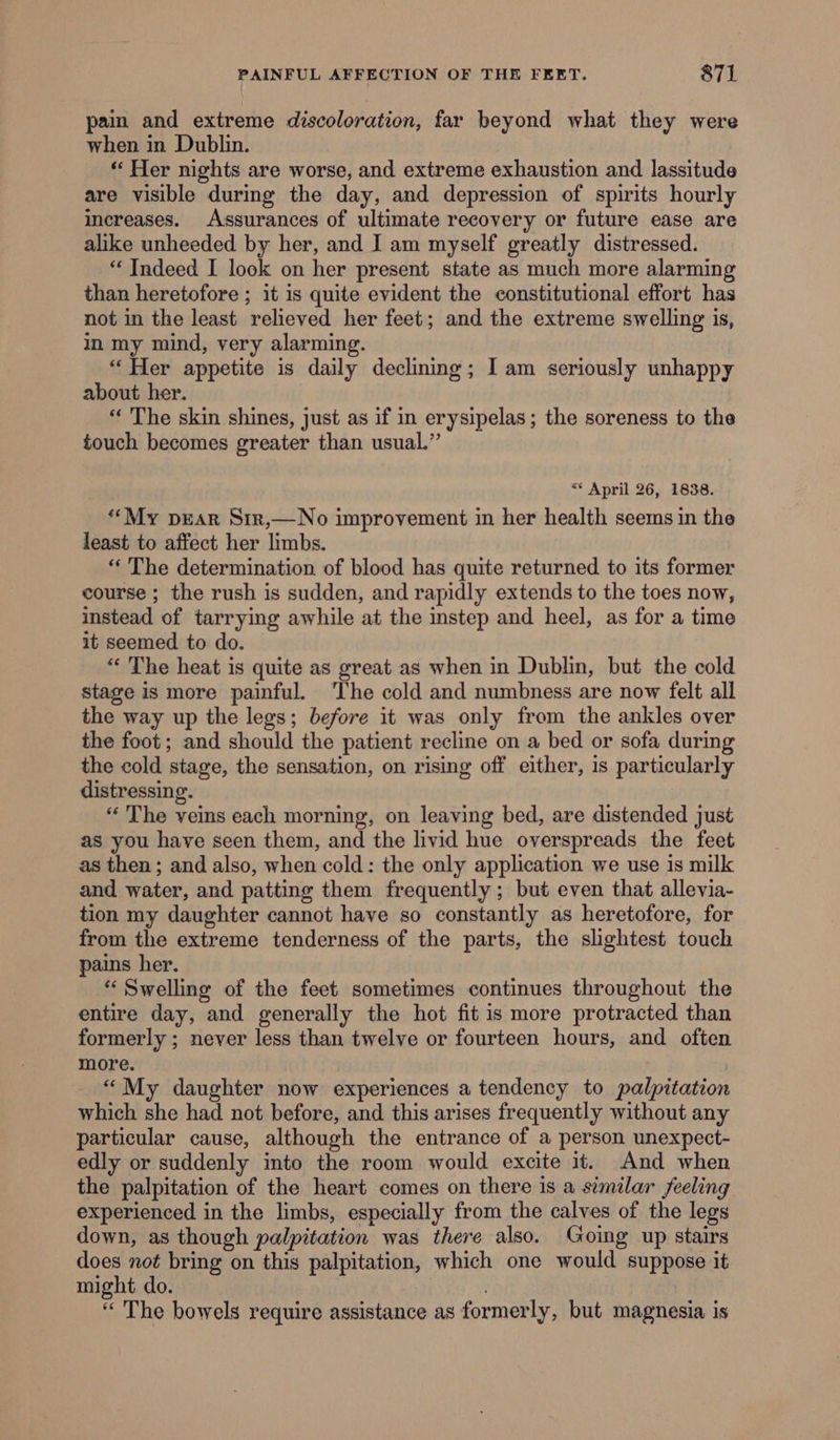 pain and extreme discoloration, far beyond what they were when in Dublin. “ Her nights are worse, and extreme exhaustion and lassitude are visible during the day, and depression of spirits hourly increases. Assurances of ultimate recovery or future ease are alike unheeded by her, and I am myself greatly distressed. “Indeed I look on her present state as much more alarming than heretofore ; it is quite evident the constitutional effort has not in the least relieved her feet; and the extreme swelling is, in my mind, very alarming. “Her appetite is daily declining; I am seriously unhappy about her. “‘ The skin shines, just as if in erysipelas; the soreness to the touch becomes greater than usual.” ** April 26, 1838. “My pEAR Sir,—No improvement in her health seems in the least to affect her limbs. ‘“‘ The determination of blood has quite returned to its former course ; the rush is sudden, and rapidly extends to the toes now, instead of tarrying awhile at the instep and heel, as for a time it seemed to do. “ The heat is quite as great as when in Dublin, but the cold stage is more painful. ‘The cold and numbness are now felt all the way up the legs; before it was only from the ankles over the foot; and should the patient recline on a bed or sofa during the cold stage, the sensation, on rising off either, 1s particularly distressing. “ The veins each morning, on leaving bed, are distended just as you have seen them, and the livid hue overspreads the feet as then ; and also, when cold: the only application we use is milk and water, and patting them frequently ; but even that allevia- tion my daughter cannot have so constantly as heretofore, for from the extreme tenderness of the parts, the slightest touch pains her. “‘ Swelling of the feet sometimes continues throughout the entire day, and generally the hot fit is more protracted than formerly ; never less than twelve or fourteen hours, and often more. | “My daughter now experiences a tendency to palpitation which she had not before, and this arises frequently without any particular cause, although the entrance of a person unexpect- edly or suddenly into the room would excite it. And when the palpitation of the heart comes on there is a similar feeling experienced in the limbs, especially from the calves of the legs down, as though palpitation was there also. Going up stairs does not bring on this palpitation, which one would suppose it might do. “ The bowels require assistance as formerly, but magnesia is