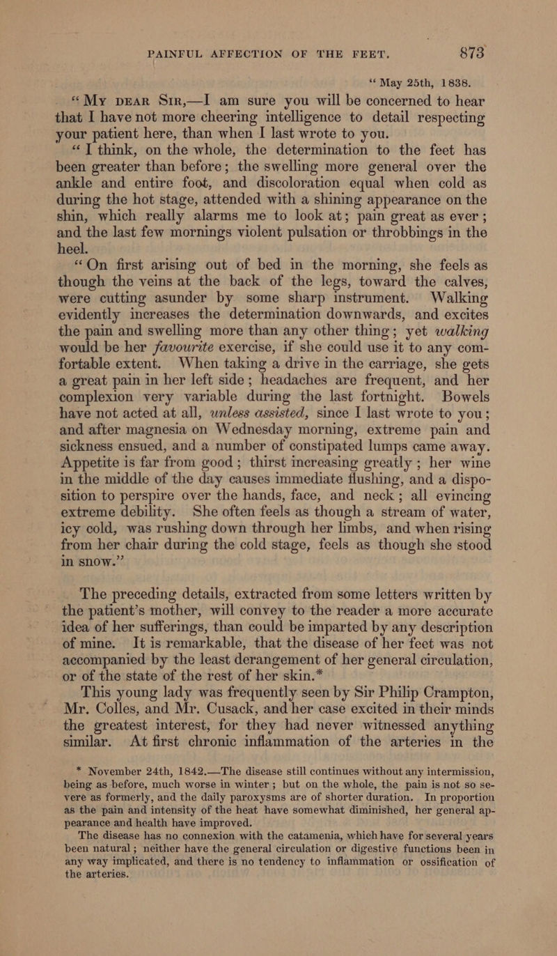 “May 25th, 1838. «My prear Sir,—I am sure you will be concerned to hear that I have not more cheering intelligence to detail respecting your patient here, than when I last wrote to you. “1 think, on the whole, the determination to the feet has been greater than before; the swelling more general over the ankle and entire foot, and discoloration equal when cold as during the hot stage, attended with a shining appearance on the shin, which really alarms me to look at; pain great as ever ; and the last few mornings violent pulsation or throbbings in the heel. “On first arising out of bed in the morning, she feels as though the veins at the back of the legs, toward the calves, were cutting asunder by some sharp instrument. Walking evidently increases the determination downwards, and excites the pain and swelling more than any other thing; yet walking would be her favourite exercise, if she could use it to any com- fortable extent. When taking a drive in the carriage, she gets a great pain in her left side; headaches are frequent, and her complexion very variable during the last fortnight. Bowels have not acted at all, wnless assisted, since I last wrote to you; and after magnesia on Wednesday morning, extreme pain and sickness ensued, and a number of constipated lumps came away. Appetite is far from good ; thirst increasing greatly ; her wine in the middle of the day causes immediate flushing, and a dispo- sition to perspire over the hands, face, and neck; all evincing extreme debility. She often feels as though a stream of water, icy cold, was rushing down through her limbs, and when rising from her chair during the cold stage, feels as though she stood in snow.” The preceding details, extracted from some letters written by the patient’s mother, will convey to the reader a more accurate idea of her sufferings, than could be imparted by any description of mine. It is remarkable, that the disease of her feet was not accompanied by the least derangement of her general circulation, or of the state of the rest of her skin.* This young lady was frequently seen by Sir Philip Crampton, Mr. Colles, and Mr. Cusack, and her case excited in their minds the greatest interest, for they had never witnessed anything similar. At first chronic inflammation of the arteries in the * November 24th, 1842.—The disease still continues without any intermission, being as before, much worse in winter; but on the whole, the pain is not so se- vere as formerly, and the daily paroxysms are of shorter duration. In proportion as the pain and intensity of the heat have somewhat diminished, her general ap- pearance and health have improved. The disease has no connexion with the catamenia, which have for several years been natural; neither have the general circulation or digestive functions been in any way implicated, and there is no tendency to inflammation or ossification of the arteries.