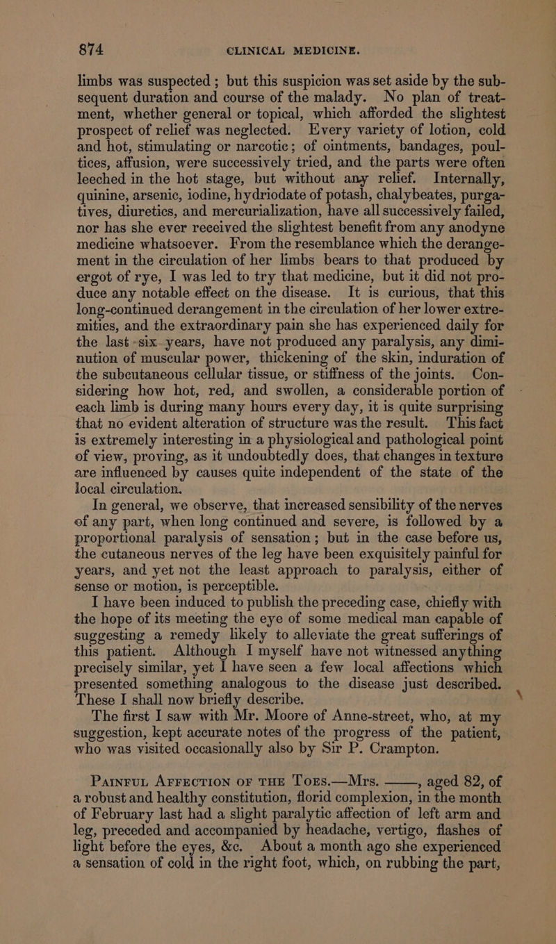 limbs was suspected ; but this suspicion was set aside by the sub- sequent duration and course of the malady. No plan of treat- ment, whether general or topical, which afforded the slightest prospect of relief was neglected. Every variety of lotion, cold and hot, stimulating or narcotic; of ointments, bandages, poul- tices, affusion, were successively tried, and the parts were often leeched in the hot stage, but without any relief. Internally, quinine, arsenic, iodine, hydriodate of potash, chalybeates, purga- tives, diuretics, and mercurialization, have all successively failed, nor has she ever received the slightest benefit from any anodyne medicine whatsoever. From the resemblance which the derange- ment in the circulation of her limbs bears to that produced by ergot of rye, I was led to try that medicine, but it did not pro- duce any notable effect on the disease. It is curious, that this long-continued derangement in the circulation of her lower extre- mities, and the extraordinary pain she has experienced daily for the last six. years, have not produced any paralysis, any dimi- nution ef muscular power, thickening of the skin, induration of the subcutaneous cellular tissue, or stiffness of the joints. Con- sidering how hot, red, and swollen, a considerable portion of each limb is during many hours every day, it is quite surprising that no evident alteration of structure was the result. This fact is extremely interesting in a physiological and pathological point of view, proving, as it undoubtedly does, that changes in texture are influenced by causes quite independent of the state of the local circulation. In general, we observe, that increased sensibility of the nerves of any part, when long continued and severe, is followed by a proportional paralysis of sensation; but in the case before us, the cutaneous nerves of the leg have been exquisitely painful for years, and yet not the least approach to paralysis, either of sense or motion, is perceptible. : I have been induced to publish the preceding case, chiefly with the hope of its meeting the eye of some medical man capable of suggesting a remedy likely to alleviate the great sufferings of this patient. Although I myself have not witnessed anything precisely similar, yet I have seen a few local affections which presented something analogous to the disease just described. These I shall now briefly describe. The first I saw with Mr. Moore of Anne-street, who, at my suggestion, kept accurate notes of the progress of the patient, who was visited occasionally also by Sir P. Crampton. ParnruL AFFECTION OF THE ToxES.—Mrs. , aged 82, of a robust and healthy constitution, florid complexion, in the month of February last had a slight paralytic affection of left arm and leg, preceded and accompanied by headache, vertigo, flashes of light before the eyes, &amp;c. About a month ago she experienced a sensation of cold in the right foot, which, on rubbing the part,