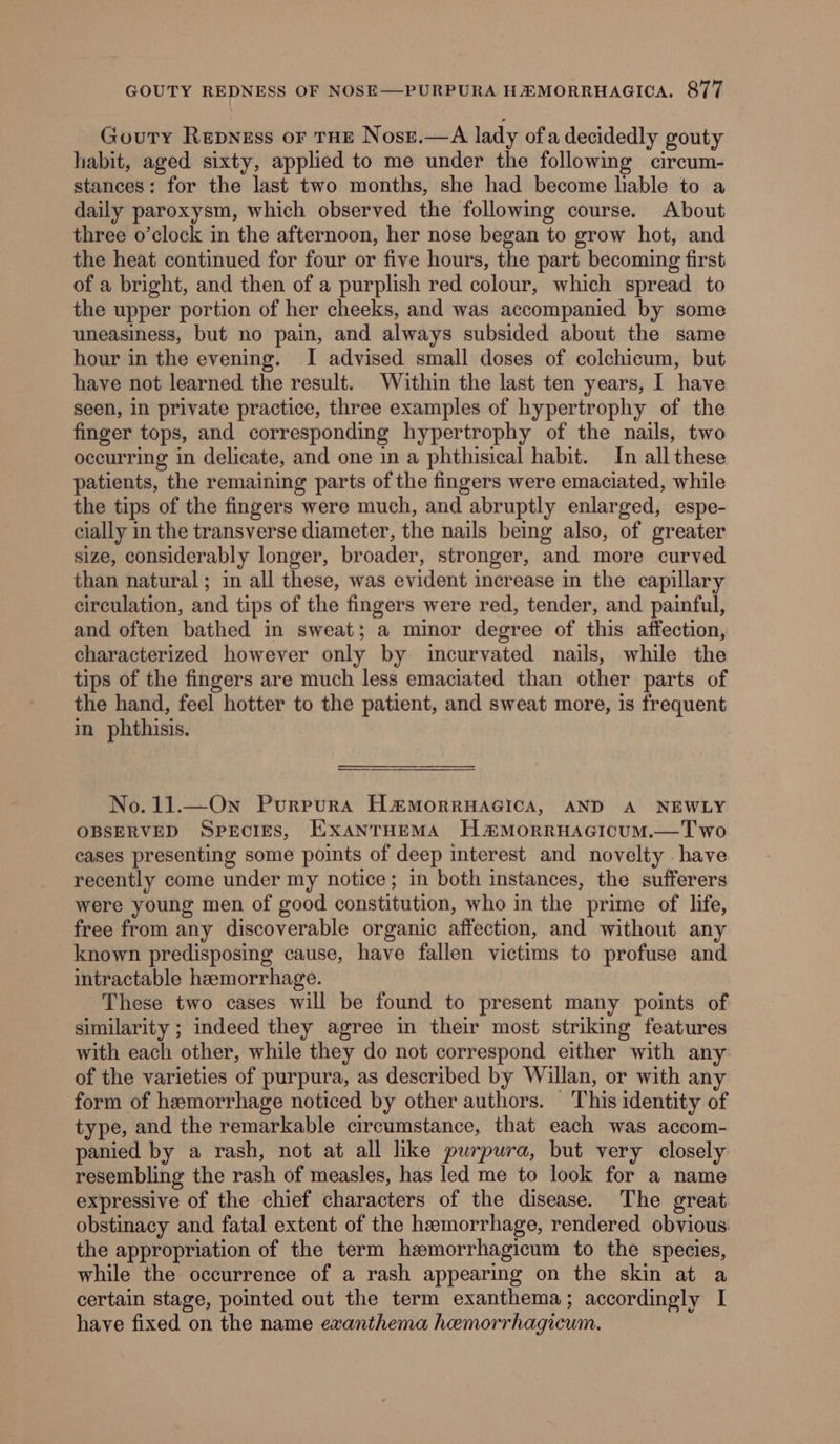 Gouty Repness or tHE Nosre.—A lady ofa decidedly gouty habit, aged sixty, applied to me under the following circum- stances: for the last two months, she had become liable to a daily paroxysm, which observed the following course. About three o’clock in the afternoon, her nose began to grow hot, and the heat continued for four or five hours, the part becoming first of a bright, and then of a purplish red colour, which spread to the upper portion of her cheeks, and was accompanied by some uneasiness, but no pain, and always subsided about the same hour in the evening. I advised small doses of colchicum, but have not learned the result. Within the last ten years, I have seen, in private practice, three examples of hypertrophy of the finger tops, and corresponding hypertrophy of the nails, two occurring in delicate, and one in a phthisical habit. In all these patients, the remaining parts of the fingers were emaciated, while the tips of the fingers were much, and abruptly enlarged, espe- cially in the transverse diameter, the nails being also, of greater size, considerably longer, broader, stronger, and more curved than natural ; in all these, was evident increase in the capillary circulation, and tips of the fingers were red, tender, and painful, and often bathed in sweat; a minor degree of this affection, characterized however only by incurvated nails, while the tips of the fingers are much less emaciated than other parts of the hand, feel hotter to the patient, and sweat more, is frequent in phthisis. No. 11.—On Purpura Ha&amp;morruacica, AND A NEWLY OBSERVED Species, ExanrHemMA H#®MorRHAGICUM.—Two cases presenting some points of deep interest and novelty have recently come under my notice; in both instances, the sufferers were young men of good constitution, who in the prime of life, free from any discoverable organic affection, and without any known predisposing cause, have fallen victims to profuse and intractable heemorrhage. These two cases will be found to present many points of similarity ; indeed they agree in their most striking features with each other, while they do not correspond either with any of the varieties of purpura, as described by Willan, or with any form of hemorrhage noticed by other authors. This identity of type, and the remarkable circumstance, that each was accom- panied by a rash, not at all lke purpura, but very closely resembling the rash of measles, has led me to look for a name expressive of the chief characters of the disease. The great obstinacy and fatal extent of the hemorrhage, rendered obvious: the appropriation of the term hmorrhagicum to the species, while the occurrence of a rash appearing on the skin at a certain stage, pointed out the term exanthema; accordingly I have fixed on the name exanthema hemorrhagicum.