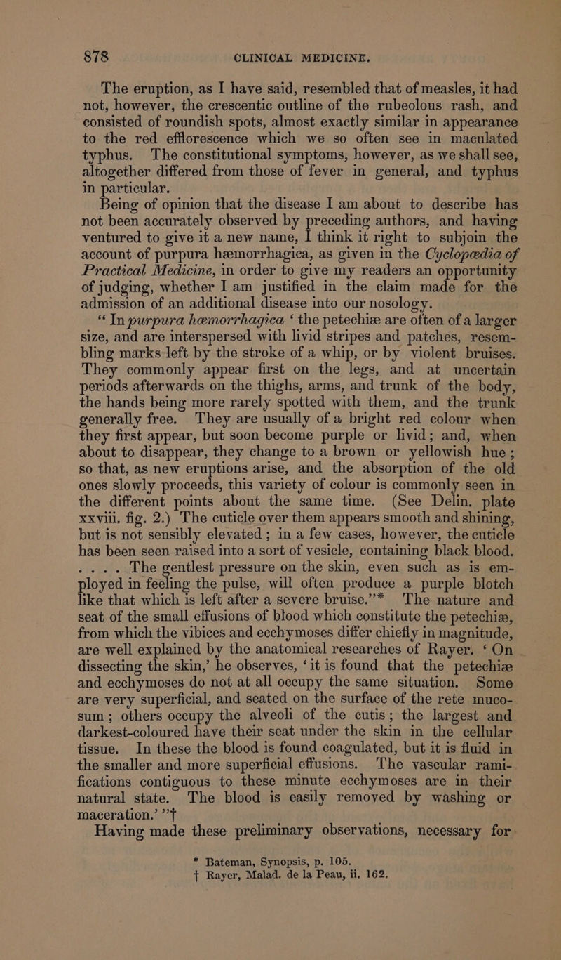 The eruption, as I have said, resembled that of measles, it had not, however, the crescentic outline of the rubeolous rash, and consisted of roundish spots, almost exactly similar in appearance to the red efflorescence which we so often see in maculated typhus. The constitutional symptoms, however, as we shall see, altogether differed from those of fever in general, and typhus in particular. Being of opinion that the disease I am about to describe has not been accurately observed by preceding authors, and having ventured to give it a new name, I think it right to subjoin the account of purpura hemorrhagica, as given in the Cyclopedia of Practical Medicine, in order to give my readers an opportunity of judging, whether I am justified in the claim made for the admission of an additional disease into our nosology. “Tn purpura hemorrhagica ‘ the petechie are often of a larger size, and are interspersed with livid stripes and patches, resem- bling marks left by the stroke of a whip, or by violent bruises. They commonly appear first on the legs, and at uncertain periods afterwards on the thighs, arms, and trunk of the body, the hands being more rarely spotted with them, and the trunk generally free. They are usually of a bright red colour when they first appear, but soon become purple or livid; and, when about to disappear, they change to a brown or yellowish hue; so that, as new eruptions arise, and the absorption of the old ones slowly proceeds, this variety of colour is commonly seen in the different points about the same time. (See Delin. plate xxvii. fig. 2.) The cuticle over them appears smooth and shining, but is not sensibly elevated ; in a few cases, however, the cuticle has been seen raised into a sort of vesicle, containing black blood. .... The gentlest pressure on the skin, even such as is em- ployed in feeling the pulse, will often produce a purple blotch like that which is left after a severe bruise.”* The nature and seat of the small effusions of blood which constitute the petechia, from which the vibices and ecchymoses differ chiefly in magnitude, are well explained by the anatomical researches of Rayer. ‘On | dissecting the skin,’ he observes, ‘it is found that the petechiee and ecchymoses do not at all occupy the same situation. Some are very superficial, and seated on the surface of the rete muco- sum; others occupy the alveoli of the cutis; the largest and darkest-coloured have their seat under the skin in the cellular tissue. In these the blood is found coagulated, but it is fluid in the smaller and more superficial effusions. The vascular rami-. fications contiguous to these minute ecchymoses are in their natural state. The blood is easily removed by washing or maceration.’ ’’t Having made these preliminary observations, necessary for. * Bateman, Synopsis, p. 105. + Rayer, Malad. de la Peau, ii, 162.