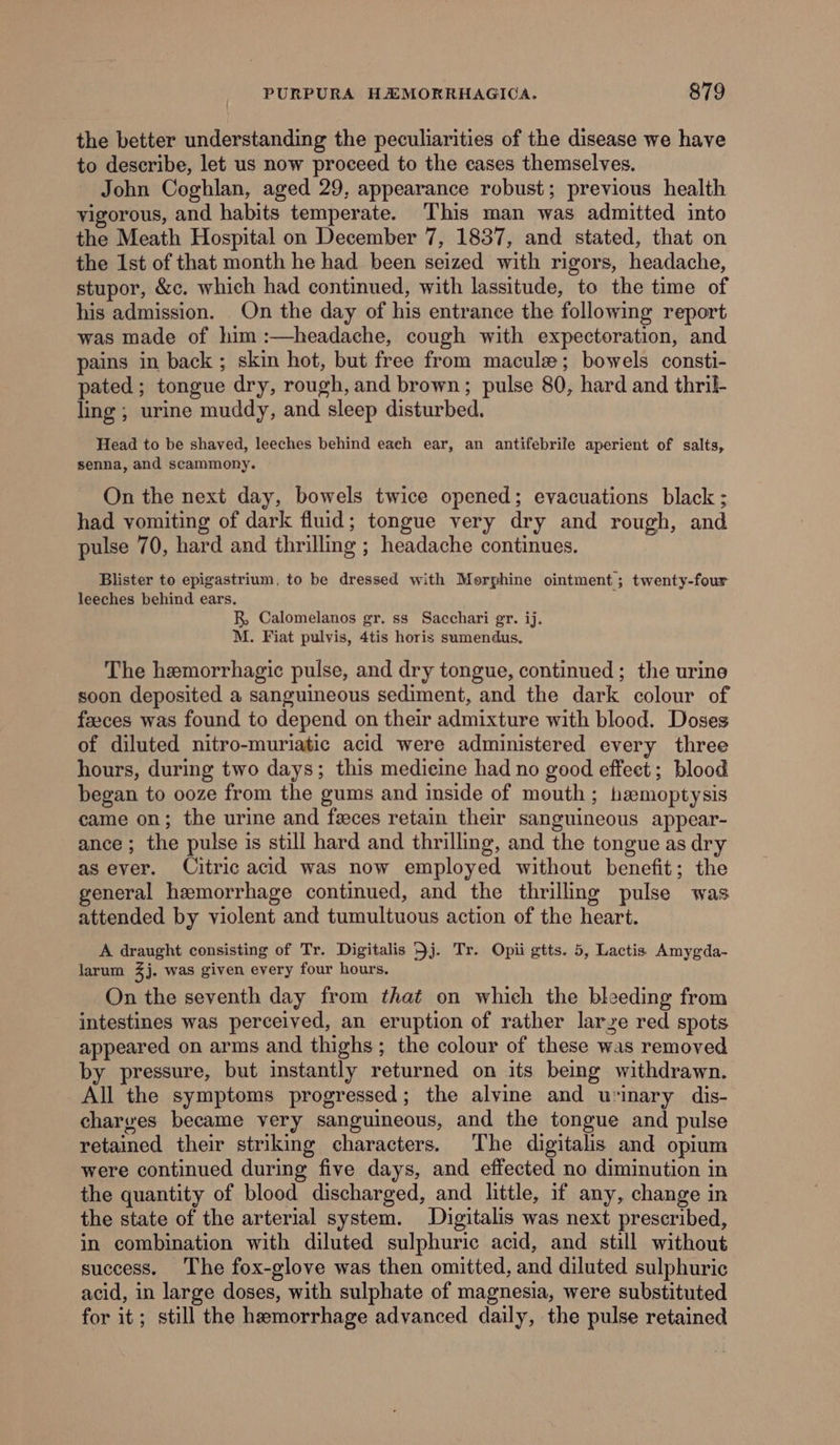 the better understanding the peculiarities of the disease we have to describe, let us now proceed to the eases themselves. John Coghlan, aged 29, appearance robust; previous health vigorous, and habits temperate. This man was admitted into the Meath Hospital on December 7, 1837, and stated, that on the Ist of that month he had been seized with rigors, headache, stupor, &amp;c. which had continued, with lassitude, to the time of his admission. On the day of his entrance the following report was made of him :—headache, cough with expectoration, and pains in back ; skin hot, but free from maculz; bowels consti- pated; tongue dry, rough, and brown; pulse 80, hard and thril- ling ; urine muddy, and sleep disturbed. Head to be shaved, leeches behind each ear, an antifebrile aperient of salts, senna, and scammony. On the next day, bowels twice opened; evacuations black ; had vomiting of dark fluid; tongue very dry and rough, and pulse 70, hard and thrilling ; headache continues. Blister to epigastrium, to be dressed with Morphine ointment ; twenty-four leeches behind ears. R, Calomelanos gr. ss Sacchari gr. ij. M. Fiat pulvis, 4tis horis sumendus. The hemorrhagic pulse, and dry tongue, continued ; the urine soon deposited a sanguineous sediment, and the dark colour of feeces was found to depend on their admixture with blood. Doses of diluted nitro-muriatic acid were administered every three hours, during two days; this medieine had no good effect; blood began to ooze from the gums and inside of mouth ; haemoptysis came on; the urine and feces retain their sanguineous appear- ance; the pulse is still hard and thrilling, and the tongue as dry as ever. Citric acid was now employed without benefit; the general hemorrhage continued, and the thrilling pulse was attended by violent and tumultuous action of the heart. A draught consisting of Tr. Digitalis 5j. Tr. Opii gtts. 5, Lactis Amygda- larum 3j. was given every four hours. On the seventh day from that on which the bleeding from intestines was perceived, an eruption of rather larze red spots appeared on arms and thighs; the colour of these was removed by pressure, but instantly returned on its being withdrawn. All the symptoms progressed; the alvine and urinary dis- charves became very sanguineous, and the tongue and pulse retained their striking characters. The digitalis and opium were continued during five days, and effected no diminution in the quantity of blood discharged, and little, if any, change in the state of the arterial system. Digitalis was next prescribed, in combination with diluted sulphuric acid, and still without success. The fox-glove was then omitted, and diluted sulphuric acid, in large doses, with sulphate of magnesia, were substituted for it; still the hemorrhage advanced daily, the pulse retained