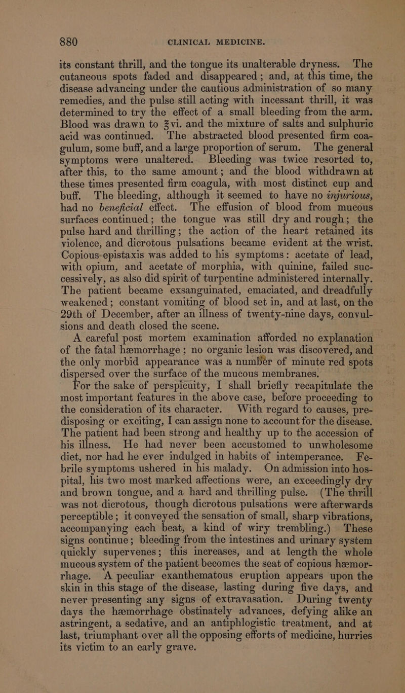 its constant thrill, and the tongue its unalterable dryness. The cutaneous spots faded and disappeared ; and, at this time, the disease advancing under the cautious administration of so many remedies, and the pulse still acting with incessant thrill, it was determined to try the effect of a small bleeding from the arm. Blood was drawn to Zvi. and the mixture of salts and sulphuric acid was continued. The abstracted blood presented firm coa- gulum, some buff, and a large proportion of serum. The general symptoms were unaltered. Bleeding was twice resorted to, after this, to the same amount; and the blood withdrawn at these times presented firm coagula, with most distinct cup and buff. The bleeding, although it seemed to have no iyurious, had no beneficial effect. The effusion of blood from mucous surfaces continued; the tongue was still dry and rough; the pulse hard and thrilling; the action of the heart retained its violence, and dicrotous pulsations became evident at the wrist. Copious-epistaxis was added to his symptoms: acetate of lead, with opium, and acetate of morphia, with quinine, failed suc- cessively, as also did spirit of turpentine administered internally. The patient became exsanguinated, emaciated, and dreadfully weakened ; constant vomiting of blood set in, and at last, on the 29th of December, after an illness of twenty-nine days, convul- sions and death closed the scene. 7 A careful post mortem examination afforded no explanation — of the fatal hemorrhage ; no organic lesion was discovered, and the only morbid appearance was a numbér of minute red spots dispersed over the surface of the mucous membranes. For the sake of perspicuity, I shall briefly recapitulate the most important features in the above case, before proceeding to the consideration of 1ts character. With regard to causes, pre- disposing or exciting, I can assign none to account for the disease. The patient had been strong and healthy up to the accession of his illness. He had never been accustomed to unwholesome diet, nor had he ever indulged in habits of intemperance. Fe- brile symptoms ushered in his malady. On admission into hos- pital, his two most marked affections were, an exceedingly dry and brown tongue, and a hard and thrilling pulse. (The thrill was not dicrotous, though dicrotous pulsations were afterwards perceptible ; it conveyed the sensation of small, sharp vibrations, accompanying each beat, a kind of wiry trembling.) These signs continue; bleeding from the intestines and urinary system quickly supervenes; this increases, and at length the whole mucous system of the patient becomes the seat of copious hamor- rhage. A peculiar exanthematous eruption appears upon the skin in this stage of the disease, lasting during five days, and never presenting any signs of extravasation. During twenty days the hemorrhage obstinately advances, defying alike an astringent, a sedative, and an antiphlogistic treatment, and at last, triumphant over all the opposing efforts of medicine, hurries its victim to an early grave. | ¢
